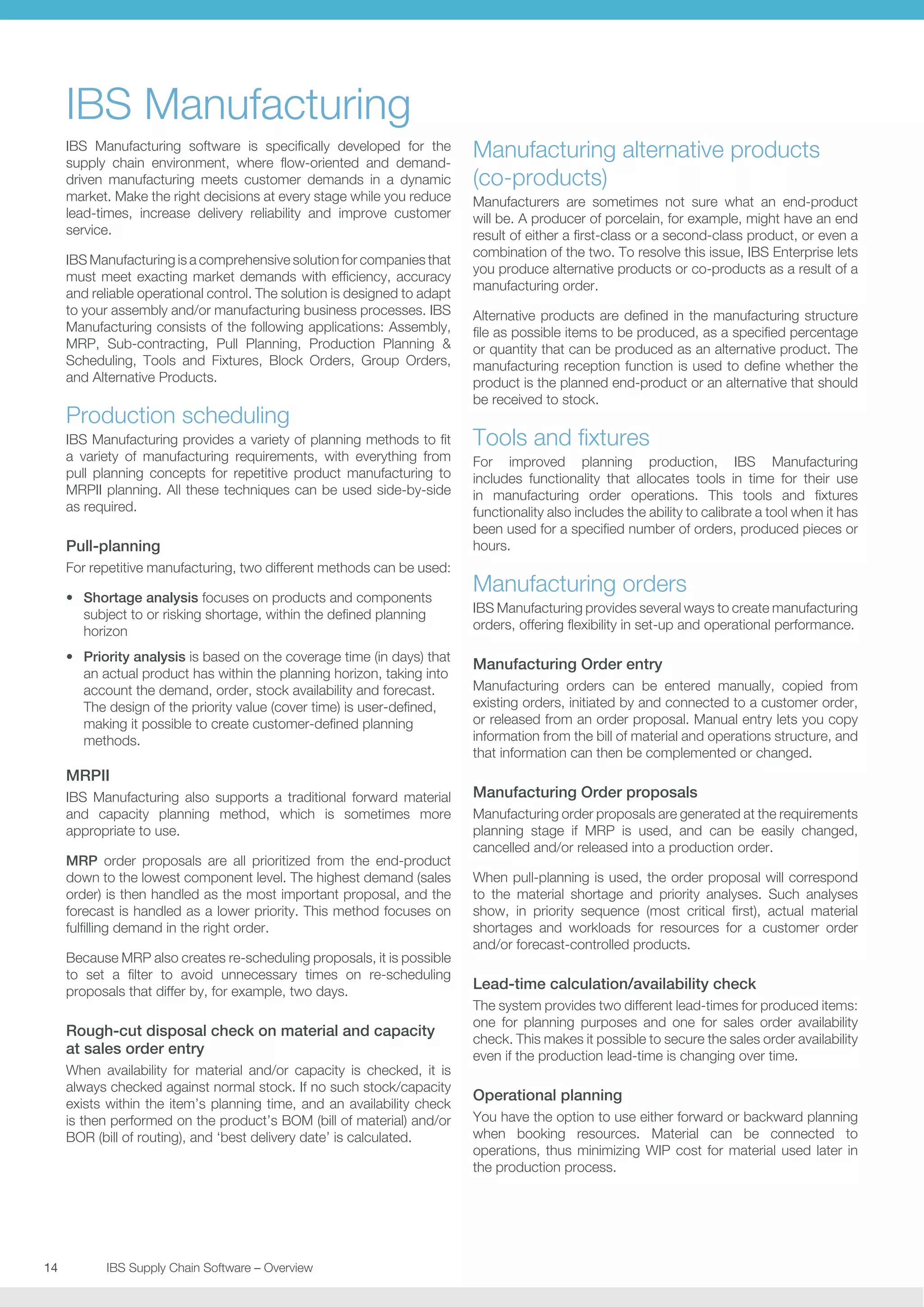 IBS Manufacturing
IBS Manufacturing software is specifically developed for the
supply chain environment, where flow-oriented and demanddriven manufacturing meets customer demands in a dynamic
market. Make the right decisions at every stage while you reduce
lead-times, increase delivery reliability and improve customer
service.
IBS Manufacturing is a comprehensive solution for companies that
must meet exacting market demands with efficiency, accuracy
and reliable operational control. The solution is designed to adapt
to your assembly and/or manufacturing business processes. IBS
Manufacturing consists of the following applications: Assembly,
MRP, Sub-contracting, Pull Planning, Production Planning 
Scheduling, Tools and Fixtures, Block Orders, Group Orders,
and Alternative Products.

Production scheduling
IBS Manufacturing provides a variety of planning methods to fit
a variety of manufacturing requirements, with everything from
pull planning concepts for repetitive product manufacturing to
MRPII planning. All these techniques can be used side-by-side
as required.

Pull-planning
For repetitive manufacturing, two different methods can be used:
•	 Shortage analysis focuses on products and components
subject to or risking shortage, within the defined planning
horizon
•	 Priority analysis is based on the coverage time (in days) that
an actual product has within the planning horizon, taking into
account the demand, order, stock availability and forecast.
The design of the priority value (cover time) is user-defined,
making it possible to create customer-defined planning
methods.

MRPII
IBS Manufacturing also supports a traditional forward material
and capacity planning method, which is sometimes more
appropriate to use.
MRP order proposals are all prioritized from the end-product
down to the lowest component level. The highest demand (sales
order) is then handled as the most important proposal, and the
forecast is handled as a lower priority. This method focuses on
fulfilling demand in the right order.
Because MRP also creates re-scheduling proposals, it is possible
to set a filter to avoid unnecessary times on re-scheduling
proposals that differ by, for example, two days.

Rough-cut disposal check on material and capacity
at sales order entry
When availability for material and/or capacity is checked, it is
always checked against normal stock. If no such stock/capacity
exists within the item’s planning time, and an availability check
is then performed on the product’s BOM (bill of material) and/or
BOR (bill of routing), and ‘best delivery date’ is calculated.

14	
	

IBS Supply Chain Software – Overview

Manufacturing alternative products
(co-products)
Manufacturers are sometimes not sure what an end-product
will be. A producer of porcelain, for example, might have an end
result of either a first-class or a second-class product, or even a
combination of the two. To resolve this issue, IBS Enterprise lets
you produce alternative products or co-products as a result of a
manufacturing order.
Alternative products are defined in the manufacturing structure
file as possible items to be produced, as a specified percentage
or quantity that can be produced as an alternative product. The
manufacturing reception function is used to define whether the
product is the planned end-product or an alternative that should
be received to stock.

Tools and fixtures
For improved planning production, IBS Manufacturing
includes functionality that allocates tools in time for their use
in manufacturing order operations. This tools and fixtures
functionality also includes the ability to calibrate a tool when it has
been used for a specified number of orders, produced pieces or
hours.

Manufacturing orders
IBS Manufacturing provides several ways to create manufacturing
orders, offering flexibility in set-up and operational performance.

Manufacturing Order entry
Manufacturing orders can be entered manually, copied from
existing orders, initiated by and connected to a customer order,
or released from an order proposal. Manual entry lets you copy
information from the bill of material and operations structure, and
that information can then be complemented or changed.

Manufacturing Order proposals
Manufacturing order proposals are generated at the requirements
planning stage if MRP is used, and can be easily changed,
cancelled and/or released into a production order.
When pull-planning is used, the order proposal will correspond
to the material shortage and priority analyses. Such analyses
show, in priority sequence (most critical first), actual material
shortages and workloads for resources for a customer order
and/or forecast-controlled products.

Lead-time calculation/availability check
The system provides two different lead-times for produced items:
one for planning purposes and one for sales order availability
check. This makes it possible to secure the sales order availability
even if the production lead-time is changing over time.

Operational planning
You have the option to use either forward or backward planning
when booking resources. Material can be connected to
operations, thus minimizing WIP cost for material used later in
the production process.

 
