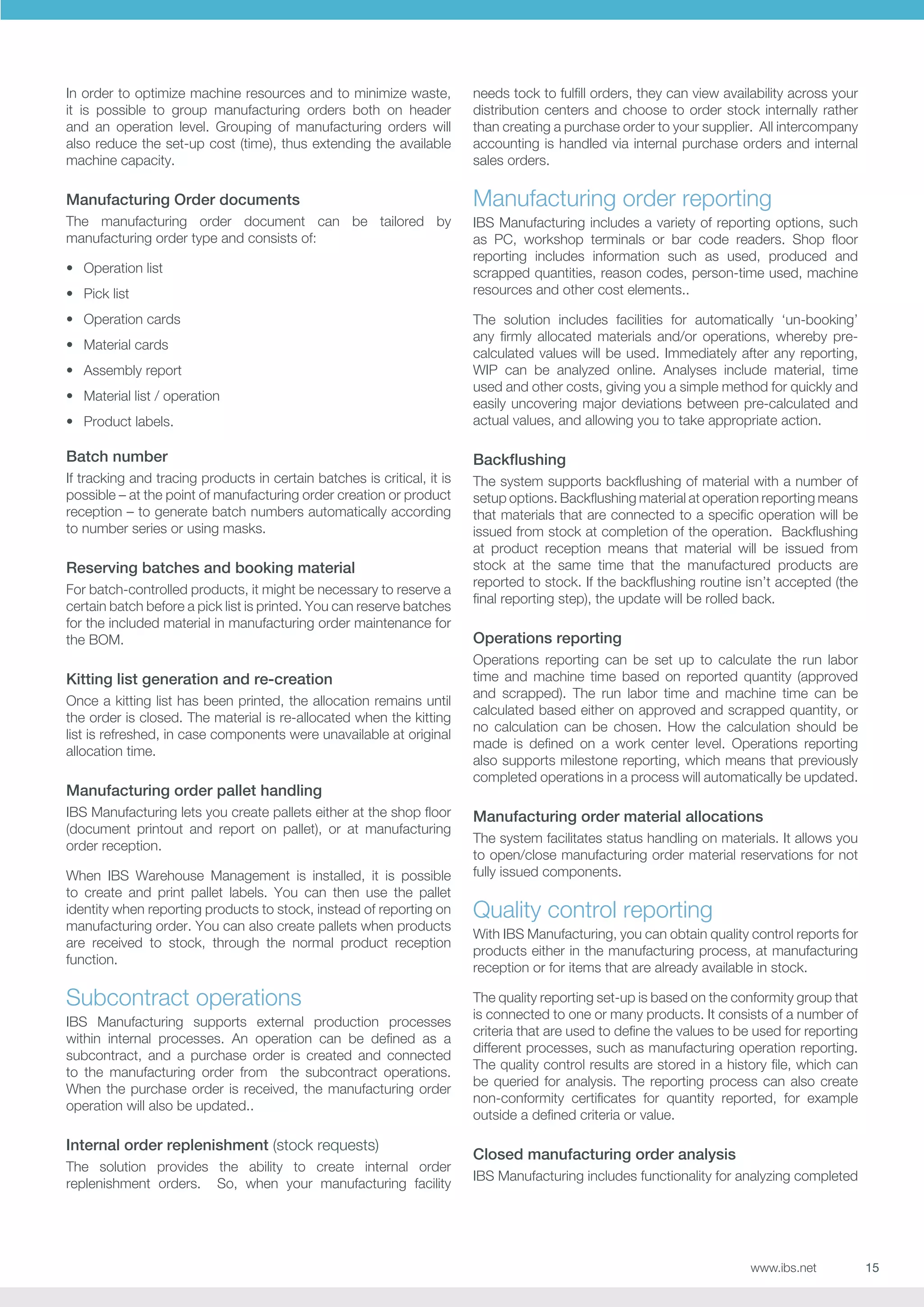 In order to optimize machine resources and to minimize waste,
it is possible to group manufacturing orders both on header
and an operation level. Grouping of manufacturing orders will
also reduce the set-up cost (time), thus extending the available
machine capacity.

needs tock to fulfill orders, they can view availability across your
distribution centers and choose to order stock internally rather
than creating a purchase order to your supplier. All intercompany
accounting is handled via internal purchase orders and internal
sales orders.

Manufacturing Order documents

Manufacturing order reporting

The manufacturing order document can be tailored by
manufacturing order type and consists of:

IBS Manufacturing includes a variety of reporting options, such
as PC, workshop terminals or bar code readers. Shop floor
reporting includes information such as used, produced and
scrapped quantities, reason codes, person-time used, machine
resources and other cost elements..

•	 Operation list
•	 Pick list
•	 Operation cards

•	 Product labels.

The solution includes facilities for automatically ‘un-booking’
any firmly allocated materials and/or operations, whereby precalculated values will be used. Immediately after any reporting,
WIP can be analyzed online. Analyses include material, time
used and other costs, giving you a simple method for quickly and
easily uncovering major deviations between pre-calculated and
actual values, and allowing you to take appropriate action.

Batch number

Backflushing

If tracking and tracing products in certain batches is critical, it is
possible – at the point of manufacturing order creation or product
reception – to generate batch numbers automatically according
to number series or using masks.

The system supports backflushing of material with a number of
setup options. Backflushing material at operation reporting means
that materials that are connected to a specific operation will be
issued from stock at completion of the operation. Backflushing
at product reception means that material will be issued from
stock at the same time that the manufactured products are
reported to stock. If the backflushing routine isn’t accepted (the
final reporting step), the update will be rolled back.

•	 Material cards
•	 Assembly report
•	 Material list / operation

Reserving batches and booking material
For batch-controlled products, it might be necessary to reserve a
certain batch before a pick list is printed. You can reserve batches
for the included material in manufacturing order maintenance for
the BOM.

Kitting list generation and re-creation
Once a kitting list has been printed, the allocation remains until
the order is closed. The material is re-allocated when the kitting
list is refreshed, in case components were unavailable at original
allocation time.

Manufacturing order pallet handling
IBS Manufacturing lets you create pallets either at the shop floor
(document printout and report on pallet), or at manufacturing
order reception.
When IBS Warehouse Management is installed, it is possible
to create and print pallet labels. You can then use the pallet
identity when reporting products to stock, instead of reporting on
manufacturing order. You can also create pallets when products
are received to stock, through the normal product reception
function.

Subcontract operations
IBS Manufacturing supports external production processes
within internal processes. An operation can be defined as a
subcontract, and a purchase order is created and connected
to the manufacturing order from the subcontract operations.
When the purchase order is received, the manufacturing order
operation will also be updated..

Internal order replenishment (stock requests)
The solution provides the ability to create internal order
replenishment orders. So, when your manufacturing facility

Operations reporting
Operations reporting can be set up to calculate the run labor
time and machine time based on reported quantity (approved
and scrapped). The run labor time and machine time can be
calculated based either on approved and scrapped quantity, or
no calculation can be chosen. How the calculation should be
made is defined on a work center level. Operations reporting
also supports milestone reporting, which means that previously
completed operations in a process will automatically be updated.

Manufacturing order material allocations
The system facilitates status handling on materials. It allows you
to open/close manufacturing order material reservations for not
fully issued components.

Quality control reporting
With IBS Manufacturing, you can obtain quality control reports for
products either in the manufacturing process, at manufacturing
reception or for items that are already available in stock.
The quality reporting set-up is based on the conformity group that
is connected to one or many products. It consists of a number of
criteria that are used to define the values to be used for reporting
different processes, such as manufacturing operation reporting.
The quality control results are stored in a history file, which can
be queried for analysis. The reporting process can also create
non-conformity certificates for quantity reported, for example
outside a defined criteria or value.

Closed manufacturing order analysis
IBS Manufacturing includes functionality for analyzing completed

www.ibs.net

15

 