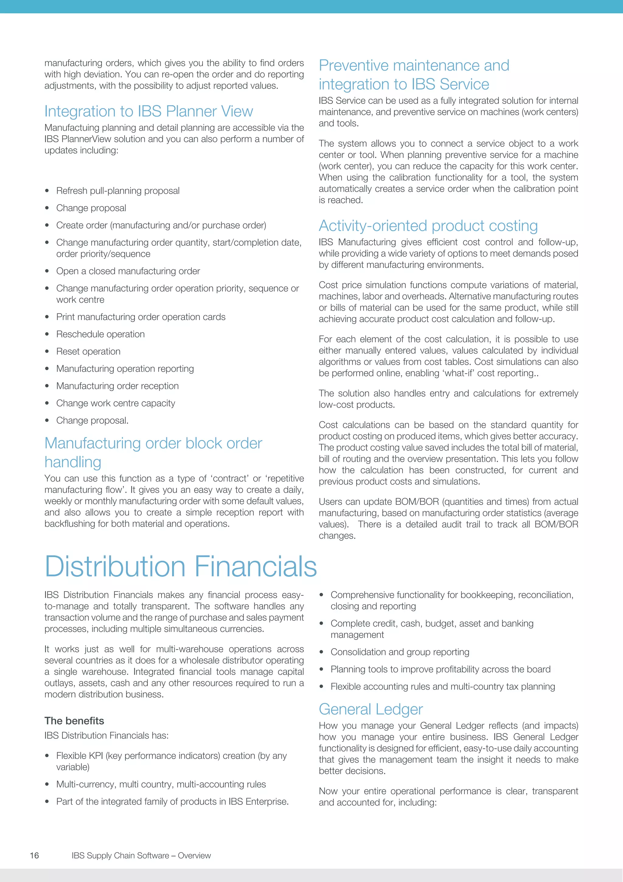 manufacturing orders, which gives you the ability to find orders
with high deviation. You can re-open the order and do reporting
adjustments, with the possibility to adjust reported values.

Preventive maintenance and
integration to IBS Service

Integration to IBS Planner View

IBS Service can be used as a fully integrated solution for internal
maintenance, and preventive service on machines (work centers)
and tools.

Manufactuing planning and detail planning are accessible via the
IBS PlannerView solution and you can also perform a number of
updates including:

•	 Refresh pull-planning proposal
•	 Change proposal

The system allows you to connect a service object to a work
center or tool. When planning preventive service for a machine
(work center), you can reduce the capacity for this work center.
When using the calibration functionality for a tool, the system
automatically creates a service order when the calibration point
is reached.

•	 Create order (manufacturing and/or purchase order)

Activity-oriented product costing

•	 Change manufacturing order quantity, start/completion date,
order priority/sequence

IBS Manufacturing gives efficient cost control and follow-up,
while providing a wide variety of options to meet demands posed
by different manufacturing environments.

•	 Open a closed manufacturing order
•	 Change manufacturing order operation priority, sequence or
work centre
•	 Print manufacturing order operation cards
•	 Reschedule operation
•	 Reset operation
•	 Manufacturing operation reporting
•	 Manufacturing order reception
•	 Change work centre capacity
•	 Change proposal.

Manufacturing order block order
handling
You can use this function as a type of ‘contract’ or ‘repetitive
manufacturing flow’. It gives you an easy way to create a daily,
weekly or monthly manufacturing order with some default values,
and also allows you to create a simple reception report with
backflushing for both material and operations.

Cost price simulation functions compute variations of material,
machines, labor and overheads. Alternative manufacturing routes
or bills of material can be used for the same product, while still
achieving accurate product cost calculation and follow-up.
For each element of the cost calculation, it is possible to use
either manually entered values, values calculated by individual
algorithms or values from cost tables. Cost simulations can also
be performed online, enabling ‘what-if’ cost reporting..
The solution also handles entry and calculations for extremely
low-cost products.
Cost calculations can be based on the standard quantity for
product costing on produced items, which gives better accuracy.
The product costing value saved includes the total bill of material,
bill of routing and the overview presentation. This lets you follow
how the calculation has been constructed, for current and
previous product costs and simulations.
Users can update BOM/BOR (quantities and times) from actual
manufacturing, based on manufacturing order statistics (average
values). There is a detailed audit trail to track all BOM/BOR
changes.

Distribution Financials
IBS Distribution Financials makes any financial process easyto-manage and totally transparent. The software handles any
transaction volume and the range of purchase and sales payment
processes, including multiple simultaneous currencies.

•	 Comprehensive functionality for bookkeeping, reconciliation,
closing and reporting

It works just as well for multi-warehouse operations across
several countries as it does for a wholesale distributor operating
a single warehouse. Integrated financial tools manage capital
outlays, assets, cash and any other resources required to run a
modern distribution business.

•	 Consolidation and group reporting

The benefits
IBS Distribution Financials has:
•	 Flexible KPI (key performance indicators) creation (by any
variable)
•	 Multi-currency, multi country, multi-accounting rules
•	 Part of the integrated family of products in IBS Enterprise.

16	
	

IBS Supply Chain Software – Overview

•	 Complete credit, cash, budget, asset and banking
management
•	 Planning tools to improve profitability across the board
•	 Flexible accounting rules and multi-country tax planning

General Ledger
How you manage your General Ledger reflects (and impacts)
how you manage your entire business. IBS General Ledger
functionality is designed for efficient, easy-to-use daily accounting
that gives the management team the insight it needs to make
better decisions.
Now your entire operational performance is clear, transparent
and accounted for, including:

 