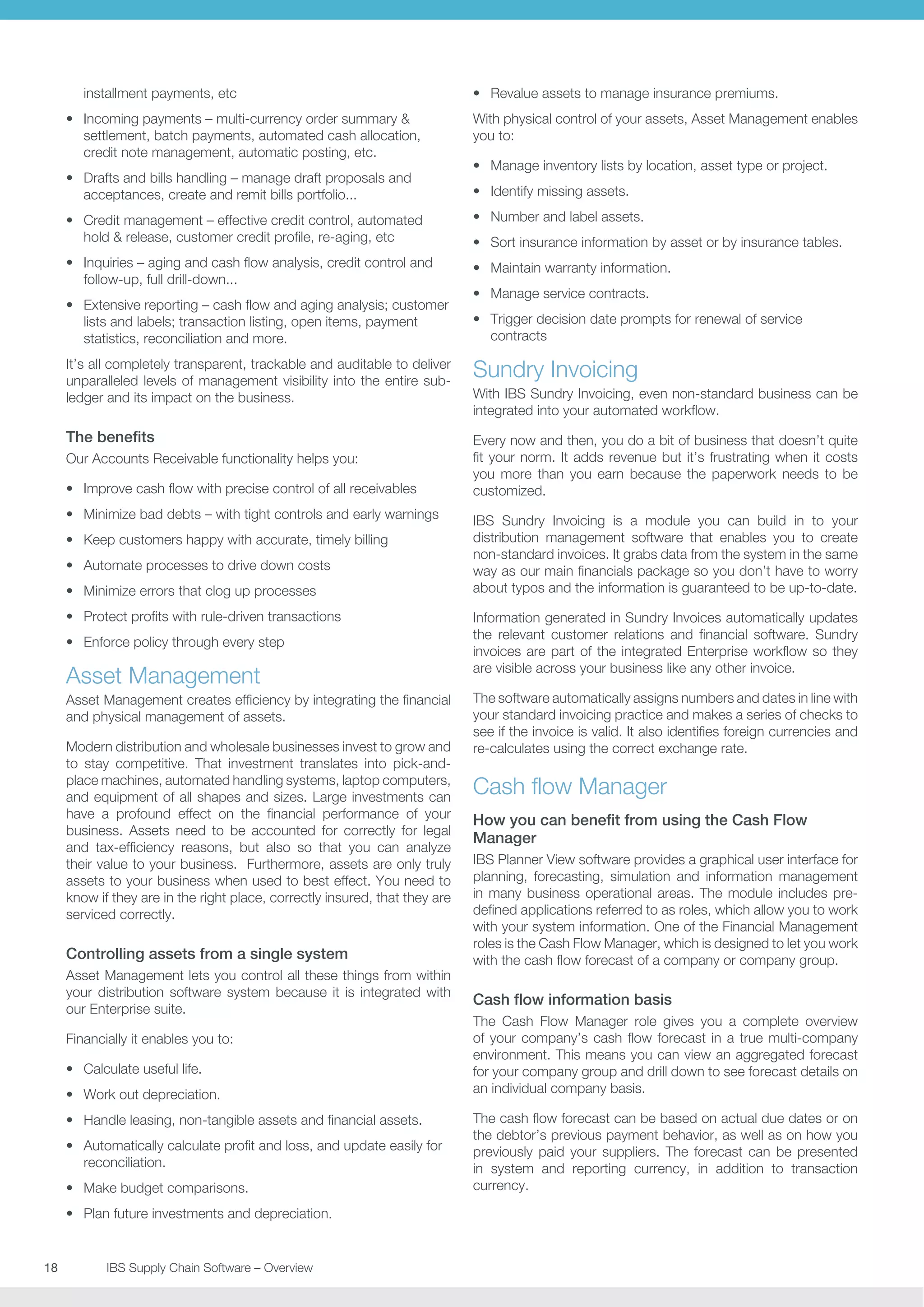 installment payments, etc
•	 Incoming payments – multi-currency order summary 
settlement, batch payments, automated cash allocation,
credit note management, automatic posting, etc.
•	 Drafts and bills handling – manage draft proposals and
acceptances, create and remit bills portfolio...

•	 Revalue assets to manage insurance premiums.
With physical control of your assets, Asset Management enables
you to:
•	 Manage inventory lists by location, asset type or project.
•	 Identify missing assets.

•	 Credit management – effective credit control, automated
hold  release, customer credit profile, re-aging, etc

•	 Number and label assets.

•	 Inquiries – aging and cash flow analysis, credit control and
follow-up, full drill-down...

•	 Maintain warranty information.

•	 Extensive reporting – cash flow and aging analysis; customer
lists and labels; transaction listing, open items, payment
statistics, reconciliation and more.

•	 Trigger decision date prompts for renewal of service
contracts

•	 Sort insurance information by asset or by insurance tables.
•	 Manage service contracts.

It’s all completely transparent, trackable and auditable to deliver
unparalleled levels of management visibility into the entire subledger and its impact on the business.

Sundry Invoicing

The benefits

Every now and then, you do a bit of business that doesn’t quite
fit your norm. It adds revenue but it’s frustrating when it costs
you more than you earn because the paperwork needs to be
customized.

Our Accounts Receivable functionality helps you:
•	 Improve cash flow with precise control of all receivables
•	 Minimize bad debts – with tight controls and early warnings
•	 Keep customers happy with accurate, timely billing
•	 Automate processes to drive down costs
•	 Minimize errors that clog up processes
•	 Protect profits with rule-driven transactions
•	 Enforce policy through every step

Asset Management
Asset Management creates efficiency by integrating the financial
and physical management of assets.
Modern distribution and wholesale businesses invest to grow and
to stay competitive. That investment translates into pick-andplace machines, automated handling systems, laptop computers,
and equipment of all shapes and sizes. Large investments can
have a profound effect on the financial performance of your
business. Assets need to be accounted for correctly for legal
and tax-efficiency reasons, but also so that you can analyze
their value to your business. Furthermore, assets are only truly
assets to your business when used to best effect. You need to
know if they are in the right place, correctly insured, that they are
serviced correctly.

Controlling assets from a single system
Asset Management lets you control all these things from within
your distribution software system because it is integrated with
our Enterprise suite.
Financially it enables you to:
•	 Calculate useful life.
•	 Work out depreciation.
•	 Handle leasing, non-tangible assets and financial assets.
•	 Automatically calculate profit and loss, and update easily for
reconciliation.
•	 Make budget comparisons.
•	 Plan future investments and depreciation.

18	
	

IBS Supply Chain Software – Overview

With IBS Sundry Invoicing, even non-standard business can be
integrated into your automated workflow.

IBS Sundry Invoicing is a module you can build in to your
distribution management software that enables you to create
non-standard invoices. It grabs data from the system in the same
way as our main financials package so you don’t have to worry
about typos and the information is guaranteed to be up-to-date.
Information generated in Sundry Invoices automatically updates
the relevant customer relations and financial software. Sundry
invoices are part of the integrated Enterprise workflow so they
are visible across your business like any other invoice.
The software automatically assigns numbers and dates in line with
your standard invoicing practice and makes a series of checks to
see if the invoice is valid. It also identifies foreign currencies and
re-calculates using the correct exchange rate.

Cash flow Manager
How you can benefit from using the Cash Flow
Manager
IBS Planner View software provides a graphical user interface for
planning, forecasting, simulation and information management
in many business operational areas. The module includes predefined applications referred to as roles, which allow you to work
with your system information. One of the Financial Management
roles is the Cash Flow Manager, which is designed to let you work
with the cash flow forecast of a company or company group.

Cash flow information basis
The Cash Flow Manager role gives you a complete overview
of your company’s cash flow forecast in a true multi-company
environment. This means you can view an aggregated forecast
for your company group and drill down to see forecast details on
an individual company basis.
The cash flow forecast can be based on actual due dates or on
the debtor’s previous payment behavior, as well as on how you
previously paid your suppliers. The forecast can be presented
in system and reporting currency, in addition to transaction
currency.

 
