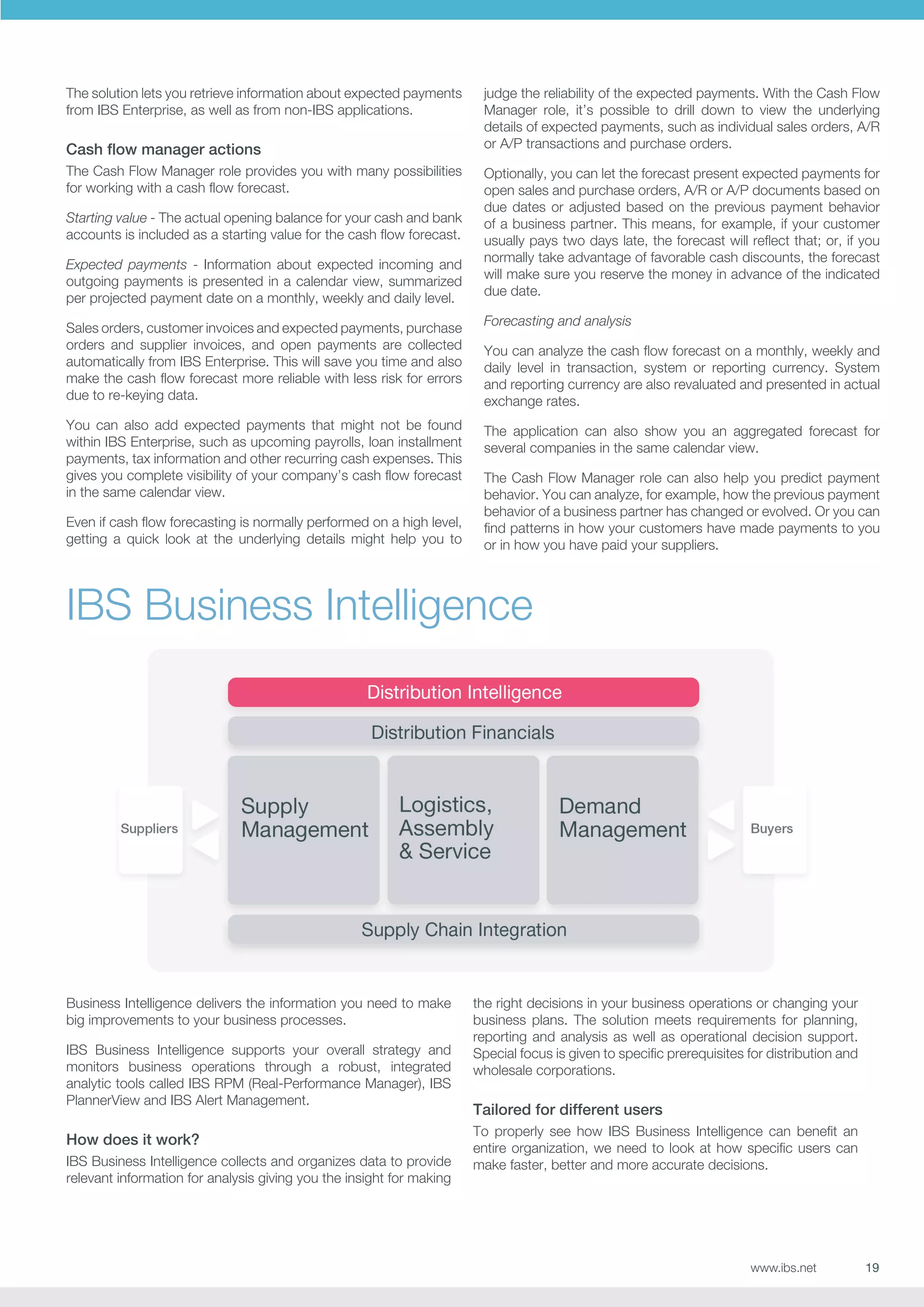 The solution lets you retrieve information about expected payments
from IBS Enterprise, as well as from non-IBS applications.

Cash flow manager actions
The Cash Flow Manager role provides you with many possibilities
for working with a cash flow forecast.
Starting value - The actual opening balance for your cash and bank
accounts is included as a starting value for the cash flow forecast.
Expected payments - Information about expected incoming and
outgoing payments is presented in a calendar view, summarized
per projected payment date on a monthly, weekly and daily level.

judge the reliability of the expected payments. With the Cash Flow
Manager role, it’s possible to drill down to view the underlying
details of expected payments, such as individual sales orders, A/R
or A/P transactions and purchase orders.
Optionally, you can let the forecast present expected payments for
open sales and purchase orders, A/R or A/P documents based on
due dates or adjusted based on the previous payment behavior
of a business partner. This means, for example, if your customer
usually pays two days late, the forecast will reflect that; or, if you
normally take advantage of favorable cash discounts, the forecast
will make sure you reserve the money in advance of the indicated
due date.

Sales orders, customer invoices and expected payments, purchase
orders and supplier invoices, and open payments are collected
automatically from IBS Enterprise. This will save you time and also
make the cash flow forecast more reliable with less risk for errors
due to re-keying data.

Forecasting and analysis

You can also add expected payments that might not be found
within IBS Enterprise, such as upcoming payrolls, loan installment
payments, tax information and other recurring cash expenses. This
gives you complete visibility of your company’s cash flow forecast
in the same calendar view.

The application can also show you an aggregated forecast for
several companies in the same calendar view.

Even if cash flow forecasting is normally performed on a high level,
getting a quick look at the underlying details might help you to

You can analyze the cash flow forecast on a monthly, weekly and
daily level in transaction, system or reporting currency. System
and reporting currency are also revaluated and presented in actual
exchange rates.

The Cash Flow Manager role can also help you predict payment
behavior. You can analyze, for example, how the previous payment
behavior of a business partner has changed or evolved. Or you can
find patterns in how your customers have made payments to you
or in how you have paid your suppliers.

IBS Business Intelligence

Business Intelligence delivers the information you need to make
big improvements to your business processes.
IBS Business Intelligence supports your overall strategy and
monitors business operations through a robust, integrated
analytic tools called IBS RPM (Real-Performance Manager), IBS
PlannerView and IBS Alert Management.

How does it work?
IBS Business Intelligence collects and organizes data to provide
relevant information for analysis giving you the insight for making

the right decisions in your business operations or changing your
business plans. The solution meets requirements for planning,
reporting and analysis as well as operational decision support.
Special focus is given to specific prerequisites for distribution and
wholesale corporations.

Tailored for different users
To properly see how IBS Business Intelligence can benefit an
entire organization, we need to look at how specific users can
make faster, better and more accurate decisions.

www.ibs.net

19

 