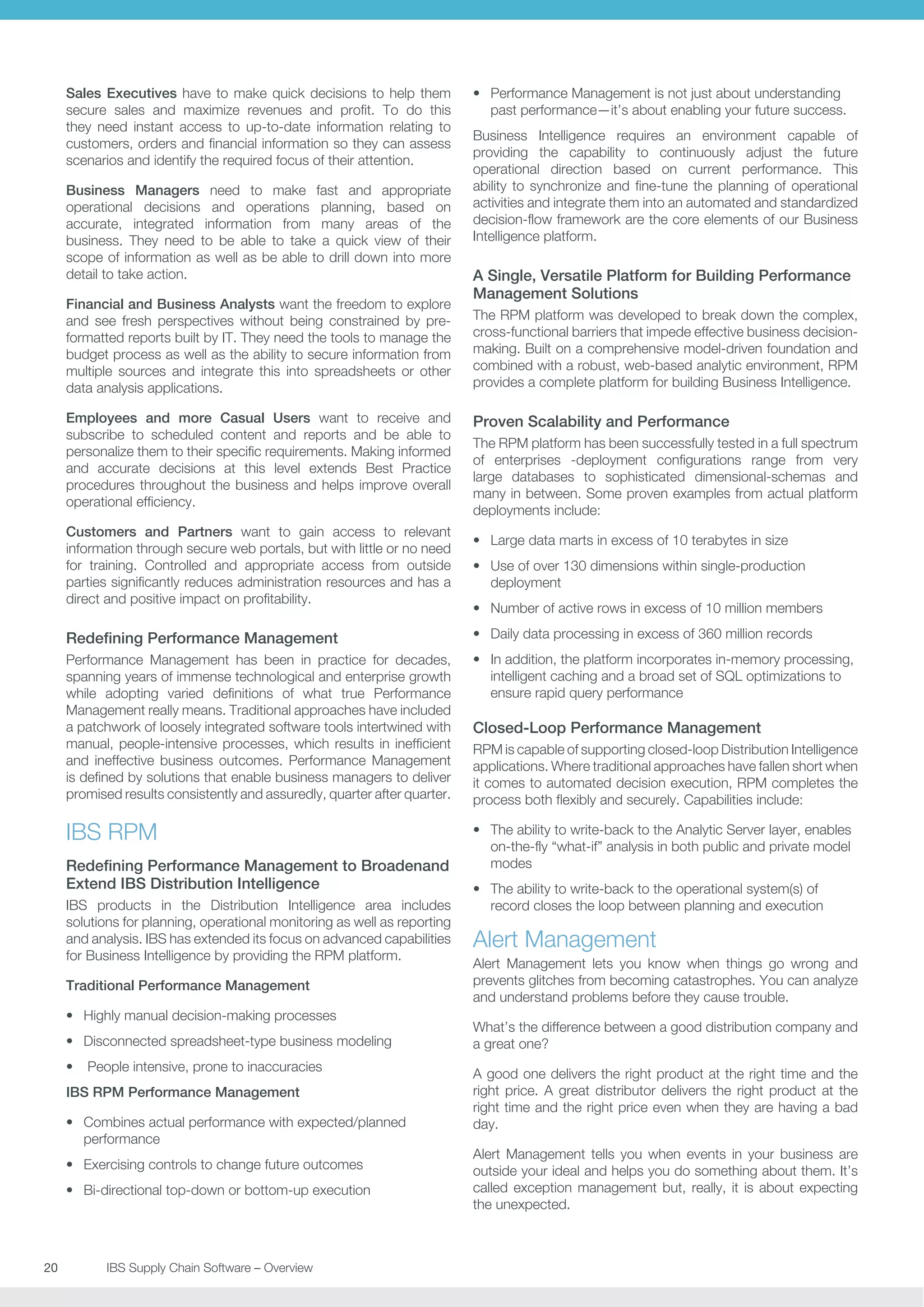Sales Executives have to make quick decisions to help them
secure sales and maximize revenues and profit. To do this
they need instant access to up-to-date information relating to
customers, orders and financial information so they can assess
scenarios and identify the required focus of their attention.
Business Managers need to make fast and appropriate
operational decisions and operations planning, based on
accurate, integrated information from many areas of the
business. They need to be able to take a quick view of their
scope of information as well as be able to drill down into more
detail to take action.
Financial and Business Analysts want the freedom to explore
and see fresh perspectives without being constrained by preformatted reports built by IT. They need the tools to manage the
budget process as well as the ability to secure information from
multiple sources and integrate this into spreadsheets or other
data analysis applications.
Employees and more Casual Users want to receive and
subscribe to scheduled content and reports and be able to
personalize them to their specific requirements. Making informed
and accurate decisions at this level extends Best Practice
procedures throughout the business and helps improve overall
operational efficiency.
Customers and Partners want to gain access to relevant
information through secure web portals, but with little or no need
for training. Controlled and appropriate access from outside
parties significantly reduces administration resources and has a
direct and positive impact on profitability.

•	 Performance Management is not just about understanding
past performance—it’s about enabling your future success.
Business Intelligence requires an environment capable of
providing the capability to continuously adjust the future
operational direction based on current performance. This
ability to synchronize and fine-tune the planning of operational
activities and integrate them into an automated and standardized
decision-flow framework are the core elements of our Business
Intelligence platform.

A Single, Versatile Platform for Building Performance
Management Solutions
The RPM platform was developed to break down the complex,
cross-functional barriers that impede effective business decisionmaking. Built on a comprehensive model-driven foundation and
combined with a robust, web-based analytic environment, RPM
provides a complete platform for building Business Intelligence.

Proven Scalability and Performance
The RPM platform has been successfully tested in a full spectrum
of enterprises -deployment configurations range from very
large databases to sophisticated dimensional-schemas and
many in between. Some proven examples from actual platform
deployments include:
•	 Large data marts in excess of 10 terabytes in size
•	 Use of over 130 dimensions within single-production
deployment
•	 Number of active rows in excess of 10 million members

Redefining Performance Management

•	 Daily data processing in excess of 360 million records

Performance Management has been in practice for decades,
spanning years of immense technological and enterprise growth
while adopting varied definitions of what true Performance
Management really means. Traditional approaches have included
a patchwork of loosely integrated software tools intertwined with
manual, people-intensive processes, which results in inefficient
and ineffective business outcomes. Performance Management
is defined by solutions that enable business managers to deliver
promised results consistently and assuredly, quarter after quarter.

•	 In addition, the platform incorporates in-memory processing,
intelligent caching and a broad set of SQL optimizations to
ensure rapid query performance

IBS RPM

•	 The ability to write-back to the Analytic Server layer, enables
on-the-fly “what-if” analysis in both public and private model
modes

Redefining Performance Management to Broadenand
Extend IBS Distribution Intelligence
IBS products in the Distribution Intelligence area includes
solutions for planning, operational monitoring as well as reporting
and analysis. IBS has extended its focus on advanced capabilities
for Business Intelligence by providing the RPM platform.
Traditional Performance Management
•	 Highly manual decision-making processes
•	 Disconnected spreadsheet-type business modeling
•	 People intensive, prone to inaccuracies
IBS RPM Performance Management
•	 Combines actual performance with expected/planned
performance
•	 Exercising controls to change future outcomes
•	 Bi-directional top-down or bottom-up execution

20	
	

IBS Supply Chain Software – Overview

Closed-Loop Performance Management
RPM is capable of supporting closed-loop Distribution Intelligence
applications. Where traditional approaches have fallen short when
it comes to automated decision execution, RPM completes the
process both flexibly and securely. Capabilities include:

•	 The ability to write-back to the operational system(s) of
record closes the loop between planning and execution

Alert Management
Alert Management lets you know when things go wrong and
prevents glitches from becoming catastrophes. You can analyze
and understand problems before they cause trouble.
What’s the difference between a good distribution company and
a great one?
A good one delivers the right product at the right time and the
right price. A great distributor delivers the right product at the
right time and the right price even when they are having a bad
day.
Alert Management tells you when events in your business are
outside your ideal and helps you do something about them. It’s
called exception management but, really, it is about expecting
the unexpected.

 