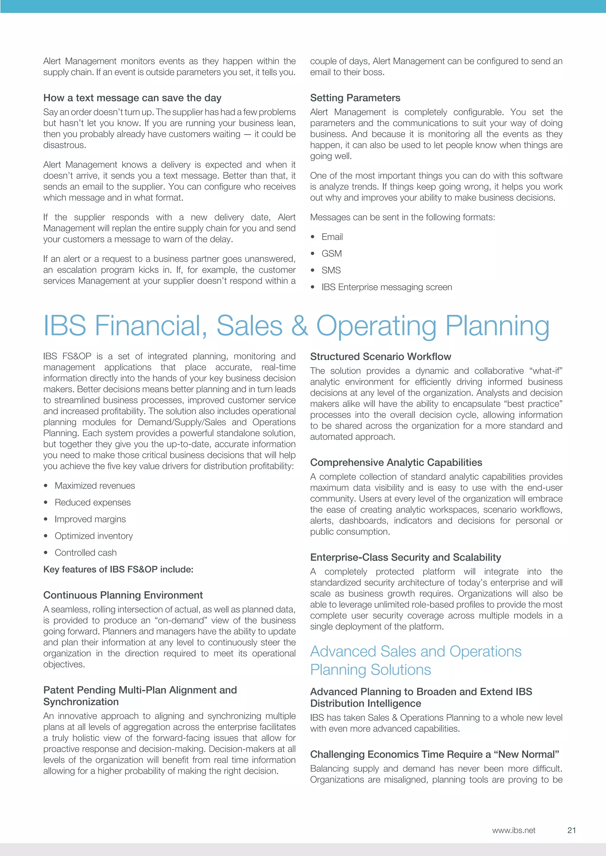 Alert Management monitors events as they happen within the
supply chain. If an event is outside parameters you set, it tells you.

couple of days, Alert Management can be configured to send an
email to their boss.

How a text message can save the day

Setting Parameters

Say an order doesn’t turn up. The supplier has had a few problems
but hasn’t let you know. If you are running your business lean,
then you probably already have customers waiting — it could be
disastrous.

Alert Management is completely configurable. You set the
parameters and the communications to suit your way of doing
business. And because it is monitoring all the events as they
happen, it can also be used to let people know when things are
going well.

Alert Management knows a delivery is expected and when it
doesn’t arrive, it sends you a text message. Better than that, it
sends an email to the supplier. You can configure who receives
which message and in what format.
If the supplier responds with a new delivery date, Alert
Management will replan the entire supply chain for you and send
your customers a message to warn of the delay.
If an alert or a request to a business partner goes unanswered,
an escalation program kicks in. If, for example, the customer
services Management at your supplier doesn’t respond within a

One of the most important things you can do with this software
is analyze trends. If things keep going wrong, it helps you work
out why and improves your ability to make business decisions.
Messages can be sent in the following formats:
•	 Email
•	 GSM
•	 SMS
•	 IBS Enterprise messaging screen

IBS Financial, Sales  Operating Planning
IBS FSOP is a set of integrated planning, monitoring and
management applications that place accurate, real-time
information directly into the hands of your key business decision
makers. Better decisions means better planning and in turn leads
to streamlined business processes, improved customer service
and increased profitability. The solution also includes operational
planning modules for Demand/Supply/Sales and Operations
Planning. Each system provides a powerful standalone solution,
but together they give you the up-to-date, accurate information
you need to make those critical business decisions that will help
you achieve the five key value drivers for distribution profitability:
•	 Maximized revenues
•	 Reduced expenses
•	 Improved margins
•	 Optimized inventory

Structured Scenario Workflow
The solution provides a dynamic and collaborative “what-if”
analytic environment for efficiently driving informed business
decisions at any level of the organization. Analysts and decision
makers alike will have the ability to encapsulate “best practice”
processes into the overall decision cycle, allowing information
to be shared across the organization for a more standard and
automated approach.

Comprehensive Analytic Capabilities
A complete collection of standard analytic capabilities provides
maximum data visibility and is easy to use with the end-user
community. Users at every level of the organization will embrace
the ease of creating analytic workspaces, scenario workflows,
alerts, dashboards, indicators and decisions for personal or
public consumption.

•	 Controlled cash

Enterprise-Class Security and Scalability

Key features of IBS FSOP include:

A completely protected platform will integrate into the
standardized security architecture of today’s enterprise and will
scale as business growth requires. Organizations will also be
able to leverage unlimited role-based profiles to provide the most
complete user security coverage across multiple models in a
single deployment of the platform.

Continuous Planning Environment
A seamless, rolling intersection of actual, as well as planned data,
is provided to produce an “on-demand” view of the business
going forward. Planners and managers have the ability to update
and plan their information at any level to continuously steer the
organization in the direction required to meet its operational
objectives.

Advanced Sales and Operations
Planning Solutions

Patent Pending Multi-Plan Alignment and
Synchronization

Advanced Planning to Broaden and Extend IBS
Distribution Intelligence

An innovative approach to aligning and synchronizing multiple
plans at all levels of aggregation across the enterprise facilitates
a truly holistic view of the forward-facing issues that allow for
proactive response and decision-making. Decision-makers at all
levels of the organization will benefit from real time information
allowing for a higher probability of making the right decision.

IBS has taken Sales  Operations Planning to a whole new level
with even more advanced capabilities.

Challenging Economics Time Require a “New Normal”
Balancing supply and demand has never been more difficult.
Organizations are misaligned, planning tools are proving to be

www.ibs.net

21

 