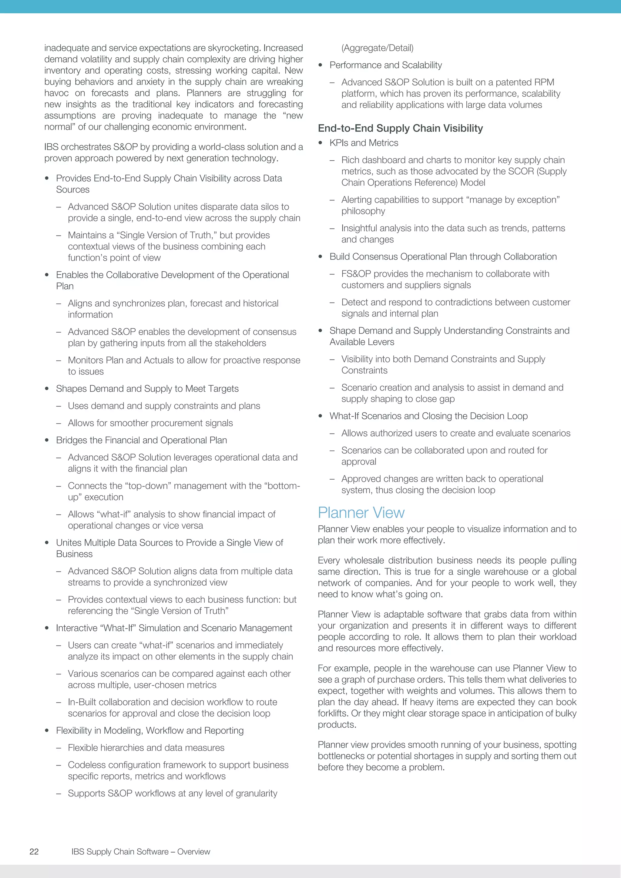 inadequate and service expectations are skyrocketing. Increased
demand volatility and supply chain complexity are driving higher
inventory and operating costs, stressing working capital. New
buying behaviors and anxiety in the supply chain are wreaking
havoc on forecasts and plans. Planners are struggling for
new insights as the traditional key indicators and forecasting
assumptions are proving inadequate to manage the “new
normal” of our challenging economic environment.
IBS orchestrates SOP by providing a world-class solution and a
proven approach powered by next generation technology.
•	 Provides End-to-End Supply Chain Visibility across Data
Sources
–– Advanced SOP Solution unites disparate data silos to
provide a single, end-to-end view across the supply chain
–– Maintains a “Single Version of Truth,” but provides
contextual views of the business combining each
function’s point of view
•	 Enables the Collaborative Development of the Operational
Plan
–– Aligns and synchronizes plan, forecast and historical
information
–– Advanced SOP enables the development of consensus
plan by gathering inputs from all the stakeholders
–– Monitors Plan and Actuals to allow for proactive response
to issues
•	 Shapes Demand and Supply to Meet Targets
–– Uses demand and supply constraints and plans
–– Allows for smoother procurement signals
•	 Bridges the Financial and Operational Plan
–– Advanced SOP Solution leverages operational data and
aligns it with the financial plan
–– Connects the “top-down” management with the “bottomup” execution
–– Allows “what-if” analysis to show financial impact of
operational changes or vice versa
•	 Unites Multiple Data Sources to Provide a Single View of
Business
–– Advanced SOP Solution aligns data from multiple data
streams to provide a synchronized view
–– Provides contextual views to each business function: but
referencing the “Single Version of Truth”
•	 Interactive “What-If” Simulation and Scenario Management
–– Users can create “what-if” scenarios and immediately
analyze its impact on other elements in the supply chain
–– Various scenarios can be compared against each other
across multiple, user-chosen metrics
–– In-Built collaboration and decision workflow to route
scenarios for approval and close the decision loop
•	 Flexibility in Modeling, Workflow and Reporting
–– Flexible hierarchies and data measures
–– Codeless configuration framework to support business
specific reports, metrics and workflows
–– Supports SOP workflows at any level of granularity

22	
	

IBS Supply Chain Software – Overview

(Aggregate/Detail)
•	 Performance and Scalability
–– Advanced SOP Solution is built on a patented RPM
platform, which has proven its performance, scalability
and reliability applications with large data volumes

End-to-End Supply Chain Visibility
•	 KPIs and Metrics
–– Rich dashboard and charts to monitor key supply chain
metrics, such as those advocated by the SCOR (Supply
Chain Operations Reference) Model
–– Alerting capabilities to support “manage by exception”
philosophy
–– Insightful analysis into the data such as trends, patterns
and changes
•	 Build Consensus Operational Plan through Collaboration
–– FSOP provides the mechanism to collaborate with
customers and suppliers signals
–– Detect and respond to contradictions between customer
signals and internal plan
•	 Shape Demand and Supply Understanding Constraints and
Available Levers
–– Visibility into both Demand Constraints and Supply
Constraints
–– Scenario creation and analysis to assist in demand and
supply shaping to close gap
•	 What-If Scenarios and Closing the Decision Loop
–– Allows authorized users to create and evaluate scenarios
–– Scenarios can be collaborated upon and routed for
approval
–– Approved changes are written back to operational
system, thus closing the decision loop

Planner View
Planner View enables your people to visualize information and to
plan their work more effectively.
Every wholesale distribution business needs its people pulling
same direction. This is true for a single warehouse or a global
network of companies. And for your people to work well, they
need to know what’s going on.
Planner View is adaptable software that grabs data from within
your organization and presents it in different ways to different
people according to role. It allows them to plan their workload
and resources more effectively.
For example, people in the warehouse can use Planner View to
see a graph of purchase orders. This tells them what deliveries to
expect, together with weights and volumes. This allows them to
plan the day ahead. If heavy items are expected they can book
forklifts. Or they might clear storage space in anticipation of bulky
products.
Planner view provides smooth running of your business, spotting
bottlenecks or potential shortages in supply and sorting them out
before they become a problem.

 