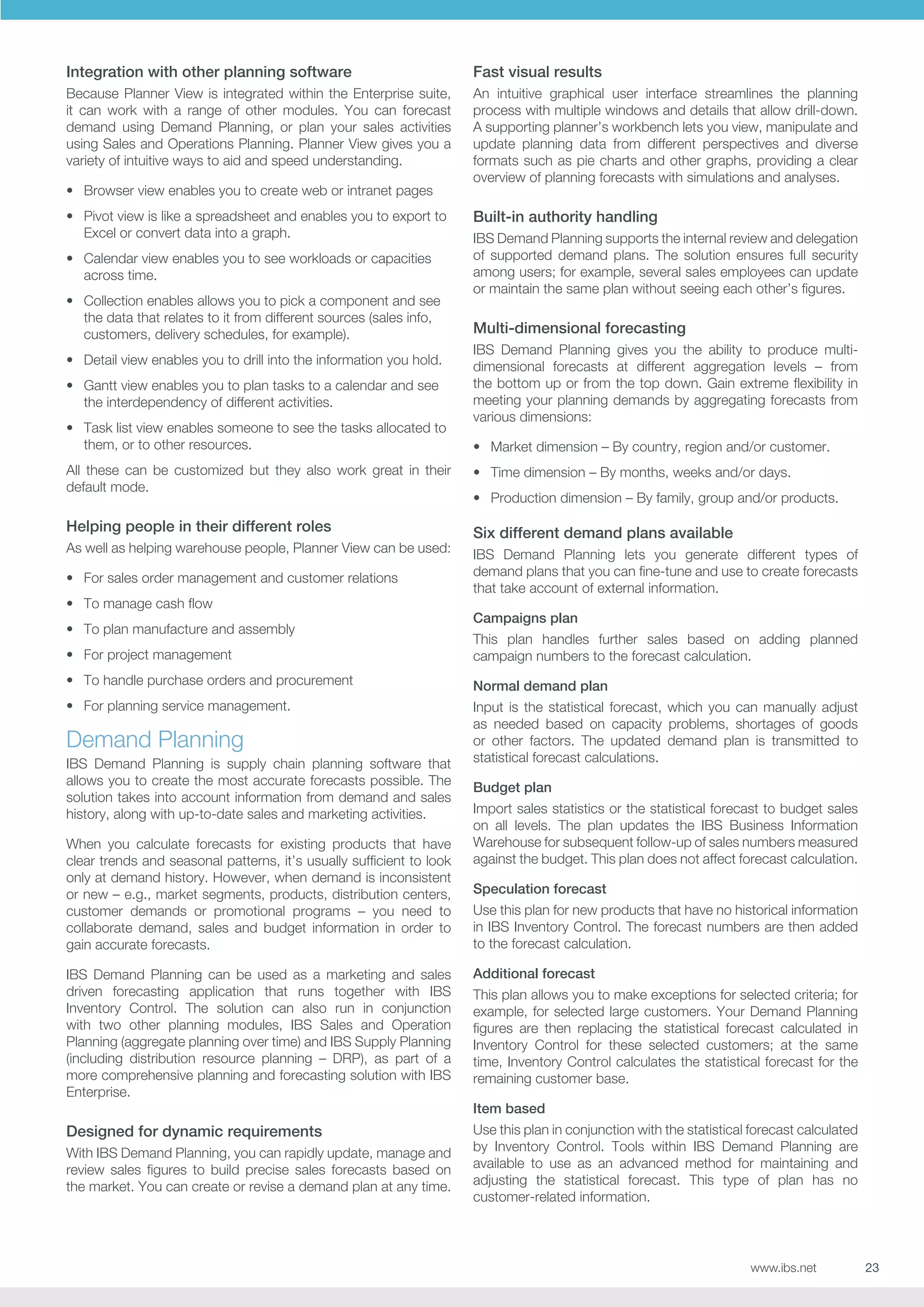 Integration with other planning software

Fast visual results

Because Planner View is integrated within the Enterprise suite,
it can work with a range of other modules. You can forecast
demand using Demand Planning, or plan your sales activities
using Sales and Operations Planning. Planner View gives you a
variety of intuitive ways to aid and speed understanding.

An intuitive graphical user interface streamlines the planning
process with multiple windows and details that allow drill-down.
A supporting planner’s workbench lets you view, manipulate and
update planning data from different perspectives and diverse
formats such as pie charts and other graphs, providing a clear
overview of planning forecasts with simulations and analyses.

•	 Browser view enables you to create web or intranet pages
•	 Pivot view is like a spreadsheet and enables you to export to
Excel or convert data into a graph.
•	 Calendar view enables you to see workloads or capacities
across time.
•	 Collection enables allows you to pick a component and see
the data that relates to it from different sources (sales info,
customers, delivery schedules, for example).
•	 Detail view enables you to drill into the information you hold.
•	 Gantt view enables you to plan tasks to a calendar and see
the interdependency of different activities.
•	 Task list view enables someone to see the tasks allocated to
them, or to other resources.

Built-in authority handling
IBS Demand Planning supports the internal review and delegation
of supported demand plans. The solution ensures full security
among users; for example, several sales employees can update
or maintain the same plan without seeing each other’s figures.

Multi-dimensional forecasting
IBS Demand Planning gives you the ability to produce multidimensional forecasts at different aggregation levels – from
the bottom up or from the top down. Gain extreme flexibility in
meeting your planning demands by aggregating forecasts from
various dimensions:
•	 Market dimension – By country, region and/or customer.

All these can be customized but they also work great in their
default mode.

•	 Time dimension – By months, weeks and/or days.

Helping people in their different roles

Six different demand plans available

As well as helping warehouse people, Planner View can be used:
•	 For sales order management and customer relations
•	 To manage cash flow
•	 To plan manufacture and assembly

•	 Production dimension – By family, group and/or products.

IBS Demand Planning lets you generate different types of
demand plans that you can fine-tune and use to create forecasts
that take account of external information.
Campaigns plan

•	 For project management

This plan handles further sales based on adding planned
campaign numbers to the forecast calculation.

•	 To handle purchase orders and procurement

Normal demand plan

•	 For planning service management.

Input is the statistical forecast, which you can manually adjust
as needed based on capacity problems, shortages of goods
or other factors. The updated demand plan is transmitted to
statistical forecast calculations.

Demand Planning
IBS Demand Planning is supply chain planning software that
allows you to create the most accurate forecasts possible. The
solution takes into account information from demand and sales
history, along with up-to-date sales and marketing activities.
When you calculate forecasts for existing products that have
clear trends and seasonal patterns, it’s usually sufficient to look
only at demand history. However, when demand is inconsistent
or new – e.g., market segments, products, distribution centers,
customer demands or promotional programs – you need to
collaborate demand, sales and budget information in order to
gain accurate forecasts.
IBS Demand Planning can be used as a marketing and sales
driven forecasting application that runs together with IBS
Inventory Control. The solution can also run in conjunction
with two other planning modules, IBS Sales and Operation
Planning (aggregate planning over time) and IBS Supply Planning
(including distribution resource planning – DRP), as part of a
more comprehensive planning and forecasting solution with IBS
Enterprise.

Budget plan
Import sales statistics or the statistical forecast to budget sales
on all levels. The plan updates the IBS Business Information
Warehouse for subsequent follow-up of sales numbers measured
against the budget. This plan does not affect forecast calculation.
Speculation forecast
Use this plan for new products that have no historical information
in IBS Inventory Control. The forecast numbers are then added
to the forecast calculation.
Additional forecast
This plan allows you to make exceptions for selected criteria; for
example, for selected large customers. Your Demand Planning
figures are then replacing the statistical forecast calculated in
Inventory Control for these selected customers; at the same
time, Inventory Control calculates the statistical forecast for the
remaining customer base.
Item based

Designed for dynamic requirements
With IBS Demand Planning, you can rapidly update, manage and
review sales figures to build precise sales forecasts based on
the market. You can create or revise a demand plan at any time.

Use this plan in conjunction with the statistical forecast calculated
by Inventory Control. Tools within IBS Demand Planning are
available to use as an advanced method for maintaining and
adjusting the statistical forecast. This type of plan has no
customer-related information.

www.ibs.net

23

 