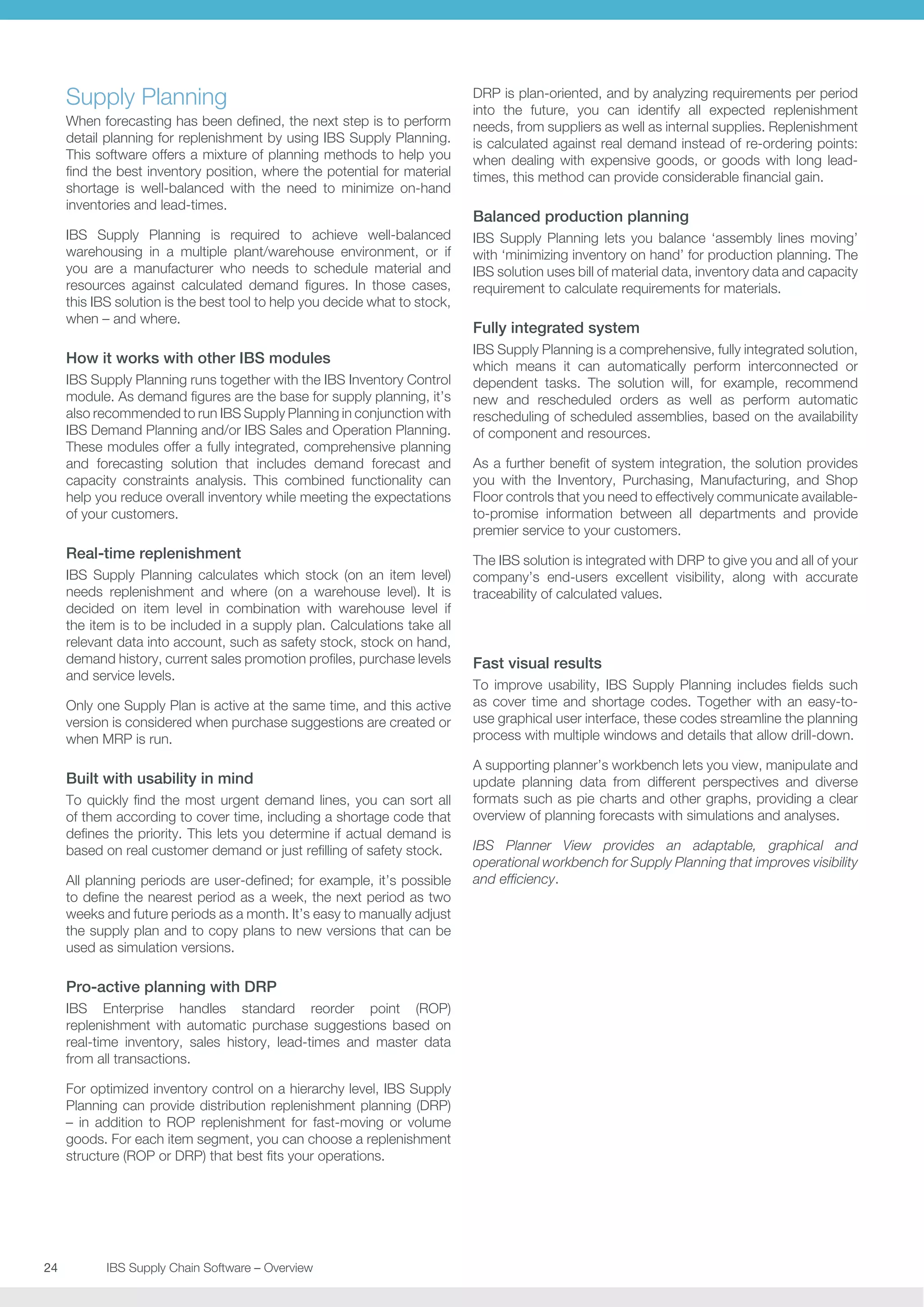 Supply Planning
When forecasting has been defined, the next step is to perform
detail planning for replenishment by using IBS Supply Planning.
This software offers a mixture of planning methods to help you
find the best inventory position, where the potential for material
shortage is well-balanced with the need to minimize on-hand
inventories and lead-times.
IBS Supply Planning is required to achieve well-balanced
warehousing in a multiple plant/warehouse environment, or if
you are a manufacturer who needs to schedule material and
resources against calculated demand figures. In those cases,
this IBS solution is the best tool to help you decide what to stock,
when – and where.

How it works with other IBS modules
IBS Supply Planning runs together with the IBS Inventory Control
module. As demand figures are the base for supply planning, it’s
also recommended to run IBS Supply Planning in conjunction with
IBS Demand Planning and/or IBS Sales and Operation Planning.
These modules offer a fully integrated, comprehensive planning
and forecasting solution that includes demand forecast and
capacity constraints analysis. This combined functionality can
help you reduce overall inventory while meeting the expectations
of your customers.

Real-time replenishment
IBS Supply Planning calculates which stock (on an item level)
needs replenishment and where (on a warehouse level). It is
decided on item level in combination with warehouse level if
the item is to be included in a supply plan. Calculations take all
relevant data into account, such as safety stock, stock on hand,
demand history, current sales promotion profiles, purchase levels
and service levels.
Only one Supply Plan is active at the same time, and this active
version is considered when purchase suggestions are created or
when MRP is run.

Built with usability in mind
To quickly find the most urgent demand lines, you can sort all
of them according to cover time, including a shortage code that
defines the priority. This lets you determine if actual demand is
based on real customer demand or just refilling of safety stock.
All planning periods are user-defined; for example, it’s possible
to define the nearest period as a week, the next period as two
weeks and future periods as a month. It’s easy to manually adjust
the supply plan and to copy plans to new versions that can be
used as simulation versions.

Pro-active planning with DRP
IBS Enterprise handles standard reorder point (ROP)
replenishment with automatic purchase suggestions based on
real-time inventory, sales history, lead-times and master data
from all transactions.
For optimized inventory control on a hierarchy level, IBS Supply
Planning can provide distribution replenishment planning (DRP)
– in addition to ROP replenishment for fast-moving or volume
goods. For each item segment, you can choose a replenishment
structure (ROP or DRP) that best fits your operations.

24	
	

IBS Supply Chain Software – Overview

DRP is plan-oriented, and by analyzing requirements per period
into the future, you can identify all expected replenishment
needs, from suppliers as well as internal supplies. Replenishment
is calculated against real demand instead of re-ordering points:
when dealing with expensive goods, or goods with long leadtimes, this method can provide considerable financial gain.

Balanced production planning
IBS Supply Planning lets you balance ‘assembly lines moving’
with ‘minimizing inventory on hand’ for production planning. The
IBS solution uses bill of material data, inventory data and capacity
requirement to calculate requirements for materials.

Fully integrated system
IBS Supply Planning is a comprehensive, fully integrated solution,
which means it can automatically perform interconnected or
dependent tasks. The solution will, for example, recommend
new and rescheduled orders as well as perform automatic
rescheduling of scheduled assemblies, based on the availability
of component and resources.
As a further benefit of system integration, the solution provides
you with the Inventory, Purchasing, Manufacturing, and Shop
Floor controls that you need to effectively communicate availableto-promise information between all departments and provide
premier service to your customers.
The IBS solution is integrated with DRP to give you and all of your
company’s end-users excellent visibility, along with accurate
traceability of calculated values.

Fast visual results
To improve usability, IBS Supply Planning includes fields such
as cover time and shortage codes. Together with an easy-touse graphical user interface, these codes streamline the planning
process with multiple windows and details that allow drill-down.
A supporting planner’s workbench lets you view, manipulate and
update planning data from different perspectives and diverse
formats such as pie charts and other graphs, providing a clear
overview of planning forecasts with simulations and analyses.
IBS Planner View provides an adaptable, graphical and
operational workbench for Supply Planning that improves visibility
and efficiency.

 