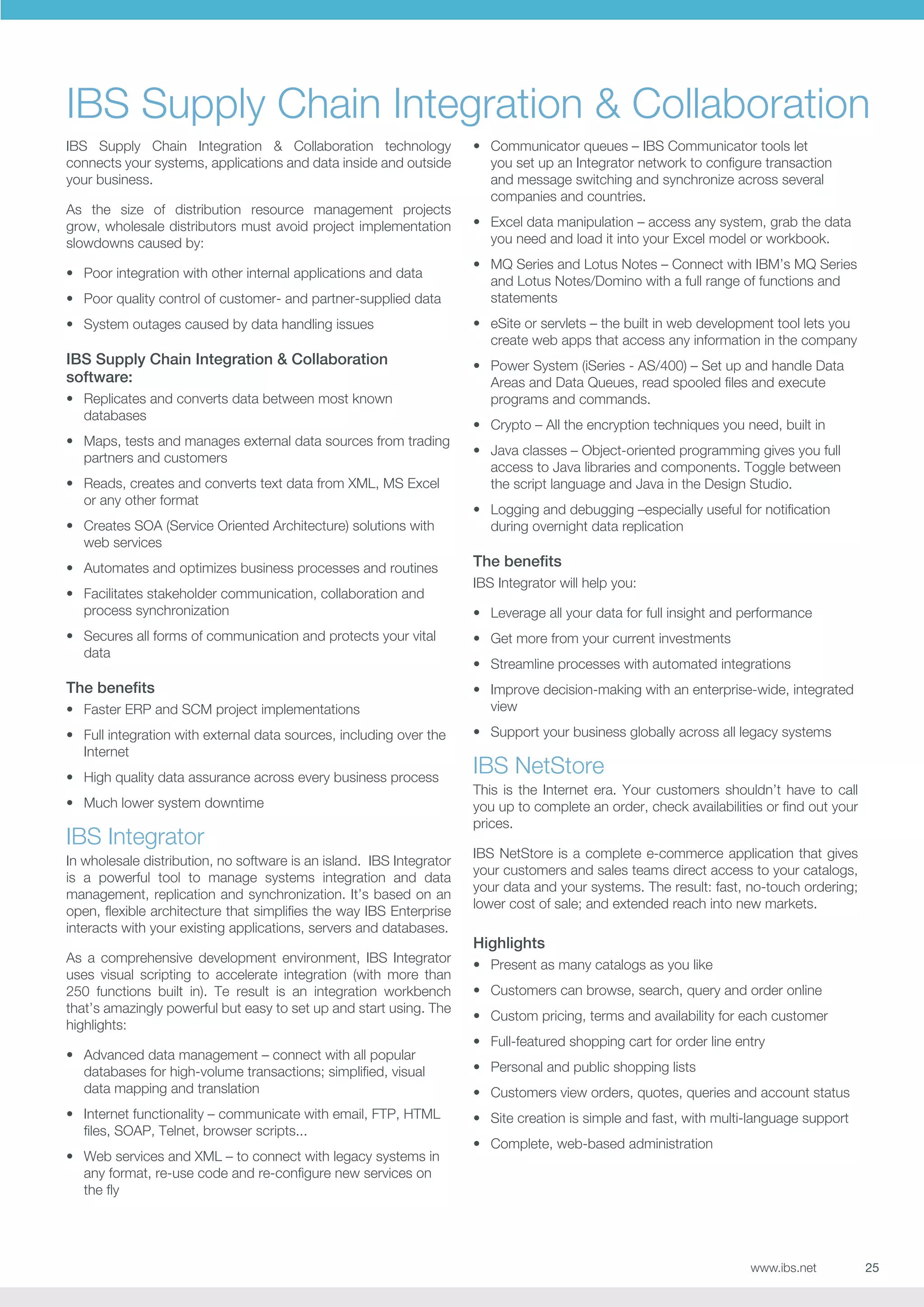 IBS Supply Chain Integration  Collaboration
IBS Supply Chain Integration  Collaboration technology
connects your systems, applications and data inside and outside
your business.
As the size of distribution resource management projects
grow, wholesale distributors must avoid project implementation
slowdowns caused by:
•	 Poor integration with other internal applications and data
•	 Poor quality control of customer- and partner-supplied data
•	 System outages caused by data handling issues

IBS Supply Chain Integration  Collaboration
software:
•	 Replicates and converts data between most known
databases
•	 Maps, tests and manages external data sources from trading
partners and customers
•	 Reads, creates and converts text data from XML, MS Excel
or any other format
•	 Creates SOA (Service Oriented Architecture) solutions with
web services

•	 Communicator queues – IBS Communicator tools let
you set up an Integrator network to configure transaction
and message switching and synchronize across several
companies and countries.
•	 Excel data manipulation – access any system, grab the data
you need and load it into your Excel model or workbook.
•	 MQ Series and Lotus Notes – Connect with IBM’s MQ Series
and Lotus Notes/Domino with a full range of functions and
statements
•	 eSite or servlets – the built in web development tool lets you
create web apps that access any information in the company
•	 Power System (iSeries - AS/400) – Set up and handle Data
Areas and Data Queues, read spooled files and execute
programs and commands.
•	 Crypto – All the encryption techniques you need, built in
•	 Java classes – Object-oriented programming gives you full
access to Java libraries and components. Toggle between
the script language and Java in the Design Studio.
•	 Logging and debugging –especially useful for notification
during overnight data replication

•	 Automates and optimizes business processes and routines

The benefits

•	 Facilitates stakeholder communication, collaboration and
process synchronization

•	 Leverage all your data for full insight and performance

IBS Integrator will help you:

•	 Secures all forms of communication and protects your vital
data

•	 Get more from your current investments

The benefits

•	 Improve decision-making with an enterprise-wide, integrated
view

•	 Faster ERP and SCM project implementations
•	 Full integration with external data sources, including over the
Internet
•	 High quality data assurance across every business process
•	 Much lower system downtime

IBS Integrator
In wholesale distribution, no software is an island. IBS Integrator
is a powerful tool to manage systems integration and data
management, replication and synchronization. It’s based on an
open, flexible architecture that simplifies the way IBS Enterprise
interacts with your existing applications, servers and databases.
As a comprehensive development environment, IBS Integrator
uses visual scripting to accelerate integration (with more than
250 functions built in). Te result is an integration workbench
that’s amazingly powerful but easy to set up and start using. The
highlights:
•	 Advanced data management – connect with all popular
databases for high-volume transactions; simplified, visual
data mapping and translation
•	 Internet functionality – communicate with email, FTP, HTML
files, SOAP, Telnet, browser scripts...
•	 Web services and XML – to connect with legacy systems in
any format, re-use code and re-configure new services on
the fly

•	 Streamline processes with automated integrations

•	 Support your business globally across all legacy systems

IBS NetStore
This is the Internet era. Your customers shouldn’t have to call
you up to complete an order, check availabilities or find out your
prices.
IBS NetStore is a complete e-commerce application that gives
your customers and sales teams direct access to your catalogs,
your data and your systems. The result: fast, no-touch ordering;
lower cost of sale; and extended reach into new markets.

Highlights
•	 Present as many catalogs as you like
•	 Customers can browse, search, query and order online
•	 Custom pricing, terms and availability for each customer
•	 Full-featured shopping cart for order line entry
•	 Personal and public shopping lists
•	 Customers view orders, quotes, queries and account status
•	 Site creation is simple and fast, with multi-language support
•	 Complete, web-based administration

www.ibs.net

25

 