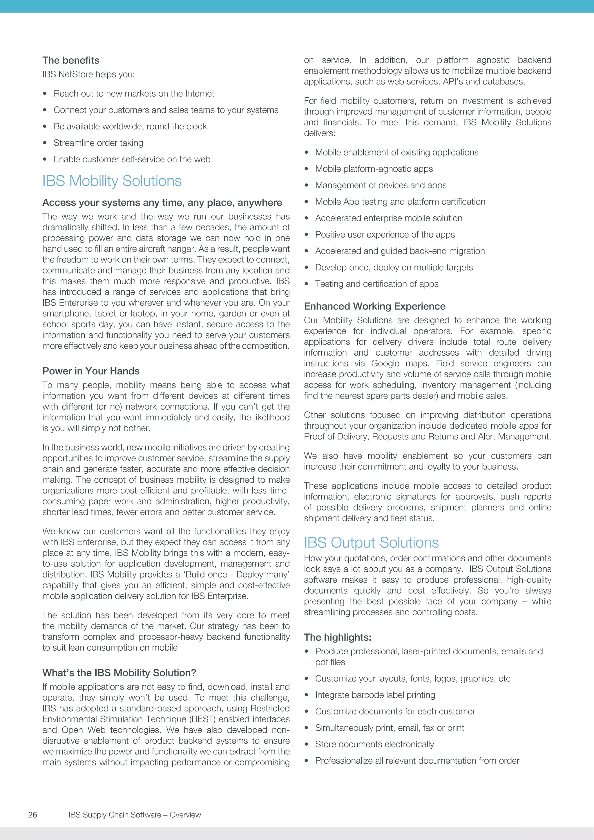 The benefits
IBS NetStore helps you:
•	 Reach out to new markets on the Internet
•	 Connect your customers and sales teams to your systems
•	 Be available worldwide, round the clock
•	 Streamline order taking
•	 Enable customer self-service on the web

IBS Mobility Solutions

on service. In addition, our platform agnostic backend
enablement methodology allows us to mobilize multiple backend
applications, such as web services, API’s and databases.
For field mobility customers, return on investment is achieved
through improved management of customer information, people
and financials. To meet this demand, IBS Mobility Solutions
delivers:
•	 Mobile enablement of existing applications
•	 Mobile platform-agnostic apps
•	 Management of devices and apps

Access your systems any time, any place, anywhere

•	 Mobile App testing and platform certification

The way we work and the way we run our businesses has
dramatically shifted. In less than a few decades, the amount of
processing power and data storage we can now hold in one
hand used to fill an entire aircraft hangar. As a result, people want
the freedom to work on their own terms. They expect to connect,
communicate and manage their business from any location and
this makes them much more responsive and productive. IBS
has introduced a range of services and applications that bring
IBS Enterprise to you wherever and whenever you are. On your
smartphone, tablet or laptop, in your home, garden or even at
school sports day, you can have instant, secure access to the
information and functionality you need to serve your customers
more effectively and keep your business ahead of the competition.

•	 Accelerated enterprise mobile solution

Power in Your Hands
To many people, mobility means being able to access what
information you want from different devices at different times
with different (or no) network connections. If you can’t get the
information that you want immediately and easily, the likelihood
is you will simply not bother.
In the business world, new mobile initiatives are driven by creating
opportunities to improve customer service, streamline the supply
chain and generate faster, accurate and more effective decision
making. The concept of business mobility is designed to make
organizations more cost efficient and profitable, with less timeconsuming paper work and administration, higher productivity,
shorter lead times, fewer errors and better customer service.
We know our customers want all the functionalities they enjoy
with IBS Enterprise, but they expect they can access it from any
place at any time. IBS Mobility brings this with a modern, easyto-use solution for application development, management and
distribution. IBS Mobility provides a ‘Build once - Deploy many’
capability that gives you an efficient, simple and cost-effective
mobile application delivery solution for IBS Enterprise.
The solution has been developed from its very core to meet
the mobility demands of the market. Our strategy has been to
transform complex and processor-heavy backend functionality
to suit lean consumption on mobile

What’s the IBS Mobility Solution?
If mobile applications are not easy to find, download, install and
operate, they simply won’t be used. To meet this challenge,
IBS has adopted a standard-based approach, using Restricted
Environmental Stimulation Technique (REST) enabled interfaces
and Open Web technologies. We have also developed nondisruptive enablement of product backend systems to ensure
we maximize the power and functionality we can extract from the
main systems without impacting performance or compromising

26	
	

IBS Supply Chain Software – Overview

•	 Positive user experience of the apps
•	 Accelerated and guided back-end migration
•	 Develop once, deploy on multiple targets
•	 Testing and certification of apps

Enhanced Working Experience
Our Mobility Solutions are designed to enhance the working
experience for individual operators. For example, specific
applications for delivery drivers include total route delivery
information and customer addresses with detailed driving
instructions via Google maps. Field service engineers can
increase productivity and volume of service calls through mobile
access for work scheduling, inventory management (including
find the nearest spare parts dealer) and mobile sales.
Other solutions focused on improving distribution operations
throughout your organization include dedicated mobile apps for
Proof of Delivery, Requests and Returns and Alert Management.
We also have mobility enablement so your customers can
increase their commitment and loyalty to your business.
These applications include mobile access to detailed product
information, electronic signatures for approvals, push reports
of possible delivery problems, shipment planners and online
shipment delivery and fleet status.

IBS Output Solutions
How your quotations, order confirmations and other documents
look says a lot about you as a company. IBS Output Solutions
software makes it easy to produce professional, high-quality
documents quickly and cost effectively. So you’re always
presenting the best possible face of your company – while
streamlining processes and controlling costs.

The highlights:
•	 Produce professional, laser-printed documents, emails and
pdf files
•	 Customize your layouts, fonts, logos, graphics, etc
•	 Integrate barcode label printing
•	 Customize documents for each customer
•	 Simultaneously print, email, fax or print
•	 Store documents electronically
•	 Professionalize all relevant documentation from order

 