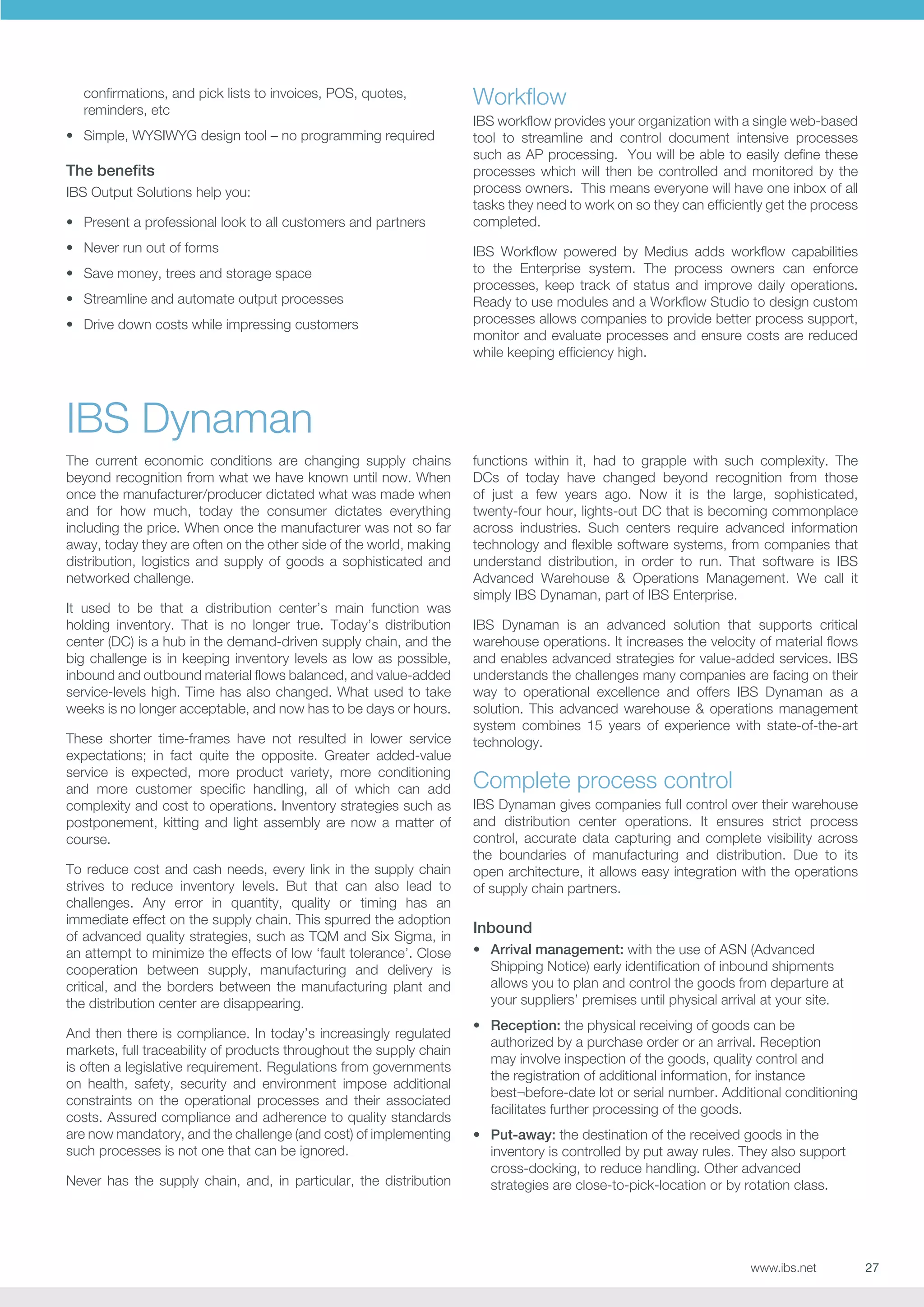 confirmations, and pick lists to invoices, POS, quotes,
reminders, etc
•	 Simple, WYSIWYG design tool – no programming required

The benefits
IBS Output Solutions help you:
•	 Present a professional look to all customers and partners
•	 Never run out of forms
•	 Save money, trees and storage space
•	 Streamline and automate output processes
•	 Drive down costs while impressing customers

Workflow
IBS workflow provides your organization with a single web-based
tool to streamline and control document intensive processes
such as AP processing. You will be able to easily define these
processes which will then be controlled and monitored by the
process owners. This means everyone will have one inbox of all
tasks they need to work on so they can efficiently get the process
completed.
IBS Workflow powered by Medius adds workflow capabilities
to the Enterprise system. The process owners can enforce
processes, keep track of status and improve daily operations.
Ready to use modules and a Workflow Studio to design custom
processes allows companies to provide better process support,
monitor and evaluate processes and ensure costs are reduced
while keeping efficiency high.

IBS Dynaman
The current economic conditions are changing supply chains
beyond recognition from what we have known until now. When
once the manufacturer/producer dictated what was made when
and for how much, today the consumer dictates everything
including the price. When once the manufacturer was not so far
away, today they are often on the other side of the world, making
distribution, logistics and supply of goods a sophisticated and
networked challenge.
It used to be that a distribution center’s main function was
holding inventory. That is no longer true. Today’s distribution
center (DC) is a hub in the demand-driven supply chain, and the
big challenge is in keeping inventory levels as low as possible,
inbound and outbound material flows balanced, and value-added
service-levels high. Time has also changed. What used to take
weeks is no longer acceptable, and now has to be days or hours.
These shorter time-frames have not resulted in lower service
expectations; in fact quite the opposite. Greater added-value
service is expected, more product variety, more conditioning
and more customer specific handling, all of which can add
complexity and cost to operations. Inventory strategies such as
postponement, kitting and light assembly are now a matter of
course.
To reduce cost and cash needs, every link in the supply chain
strives to reduce inventory levels. But that can also lead to
challenges. Any error in quantity, quality or timing has an
immediate effect on the supply chain. This spurred the adoption
of advanced quality strategies, such as TQM and Six Sigma, in
an attempt to minimize the effects of low ‘fault tolerance’. Close
cooperation between supply, manufacturing and delivery is
critical, and the borders between the manufacturing plant and
the distribution center are disappearing.
And then there is compliance. In today’s increasingly regulated
markets, full traceability of products throughout the supply chain
is often a legislative requirement. Regulations from governments
on health, safety, security and environment impose additional
constraints on the operational processes and their associated
costs. Assured compliance and adherence to quality standards
are now mandatory, and the challenge (and cost) of implementing
such processes is not one that can be ignored.
Never has the supply chain, and, in particular, the distribution

functions within it, had to grapple with such complexity. The
DCs of today have changed beyond recognition from those
of just a few years ago. Now it is the large, sophisticated,
twenty-four hour, lights-out DC that is becoming commonplace
across industries. Such centers require advanced information
technology and flexible software systems, from companies that
understand distribution, in order to run. That software is IBS
Advanced Warehouse  Operations Management. We call it
simply IBS Dynaman, part of IBS Enterprise.
IBS Dynaman is an advanced solution that supports critical
warehouse operations. It increases the velocity of material flows
and enables advanced strategies for value-added services. IBS
understands the challenges many companies are facing on their
way to operational excellence and offers IBS Dynaman as a
solution. This advanced warehouse  operations management
system combines 15 years of experience with state-of-the-art
technology.

Complete process control
IBS Dynaman gives companies full control over their warehouse
and distribution center operations. It ensures strict process
control, accurate data capturing and complete visibility across
the boundaries of manufacturing and distribution. Due to its
open architecture, it allows easy integration with the operations
of supply chain partners.

Inbound
•	 Arrival management: with the use of ASN (Advanced
Shipping Notice) early identification of inbound shipments
allows you to plan and control the goods from departure at
your suppliers’ premises until physical arrival at your site.
•	 Reception: the physical receiving of goods can be
authorized by a purchase order or an arrival. Reception
may involve inspection of the goods, quality control and
the registration of additional information, for instance
best¬before-date lot or serial number. Additional conditioning
facilitates further processing of the goods.
•	 Put-away: the destination of the received goods in the
inventory is controlled by put away rules. They also support
cross-docking, to reduce handling. Other advanced
strategies are close-to-pick-location or by rotation class.

www.ibs.net

27

 