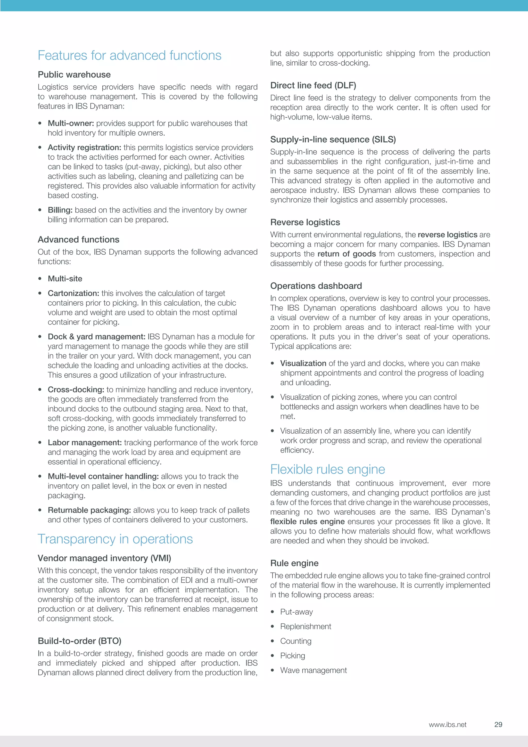 Features for advanced functions

but also supports opportunistic shipping from the production
line, similar to cross-docking.

Public warehouse
Logistics service providers have specific needs with regard
to warehouse management. This is covered by the following
features in IBS Dynaman:
•	 Multi-owner: provides support for public warehouses that
hold inventory for multiple owners.
•	 Activity registration: this permits logistics service providers
to track the activities performed for each owner. Activities
can be linked to tasks (put-away, picking), but also other
activities such as labeling, cleaning and palletizing can be
registered. This provides also valuable information for activity
based costing.
•	 Billing: based on the activities and the inventory by owner
billing information can be prepared.

Advanced functions
Out of the box, IBS Dynaman supports the following advanced
functions:
•	 Multi-site
•	 Cartonization: this involves the calculation of target
containers prior to picking. In this calculation, the cubic
volume and weight are used to obtain the most optimal
container for picking.
•	 Dock  yard management: IBS Dynaman has a module for
yard management to manage the goods while they are still
in the trailer on your yard. With dock management, you can
schedule the loading and unloading activities at the docks.
This ensures a good utilization of your infrastructure.
•	 Cross-docking: to minimize handling and reduce inventory,
the goods are often immediately transferred from the
inbound docks to the outbound staging area. Next to that,
soft cross-docking, with goods immediately transferred to
the picking zone, is another valuable functionality.
•	 Labor management: tracking performance of the work force
and managing the work load by area and equipment are
essential in operational efficiency.
•	 Multi-level container handling: allows you to track the
inventory on pallet level, in the box or even in nested
packaging.
•	 Returnable packaging: allows you to keep track of pallets
and other types of containers delivered to your customers.

Transparency in operations
Vendor managed inventory (VMI)
With this concept, the vendor takes responsibility of the inventory
at the customer site. The combination of EDI and a multi-owner
inventory setup allows for an efficient implementation. The
ownership of the inventory can be transferred at receipt, issue to
production or at delivery. This refinement enables management
of consignment stock.

Direct line feed (DLF)
Direct line feed is the strategy to deliver components from the
reception area directly to the work center. It is often used for
high-volume, low-value items.

Supply-in-line sequence (SILS)
Supply-in-line sequence is the process of delivering the parts
and subassemblies in the right configuration, just-in-time and
in the same sequence at the point of fit of the assembly line.
This advanced strategy is often applied in the automotive and
aerospace industry. IBS Dynaman allows these companies to
synchronize their logistics and assembly processes.

Reverse logistics
With current environmental regulations, the reverse logistics are
becoming a major concern for many companies. IBS Dynaman
supports the return of goods from customers, inspection and
disassembly of these goods for further processing.

Operations dashboard
In complex operations, overview is key to control your processes.
The IBS Dynaman operations dashboard allows you to have
a visual overview of a number of key areas in your operations,
zoom in to problem areas and to interact real-time with your
operations. It puts you in the driver’s seat of your operations.
Typical applications are:
•	 Visualization of the yard and docks, where you can make
shipment appointments and control the progress of loading
and unloading.
•	 Visualization of picking zones, where you can control
bottlenecks and assign workers when deadlines have to be
met.
•	 Visualization of an assembly line, where you can identify
work order progress and scrap, and review the operational
efficiency.

Flexible rules engine
IBS understands that continuous improvement, ever more
demanding customers, and changing product portfolios are just
a few of the forces that drive change in the warehouse processes,
meaning no two warehouses are the same. IBS Dynaman’s
flexible rules engine ensures your processes fit like a glove. It
allows you to define how materials should flow, what workflows
are needed and when they should be invoked.

Rule engine
The embedded rule engine allows you to take fine-grained control
of the material flow in the warehouse. It is currently implemented
in the following process areas:
•	 Put-away
•	 Replenishment

Build-to-order (BTO)

•	 Counting

In a build-to-order strategy, finished goods are made on order
and immediately picked and shipped after production. IBS
Dynaman allows planned direct delivery from the production line,

•	 Picking
•	 Wave management

www.ibs.net

29

 