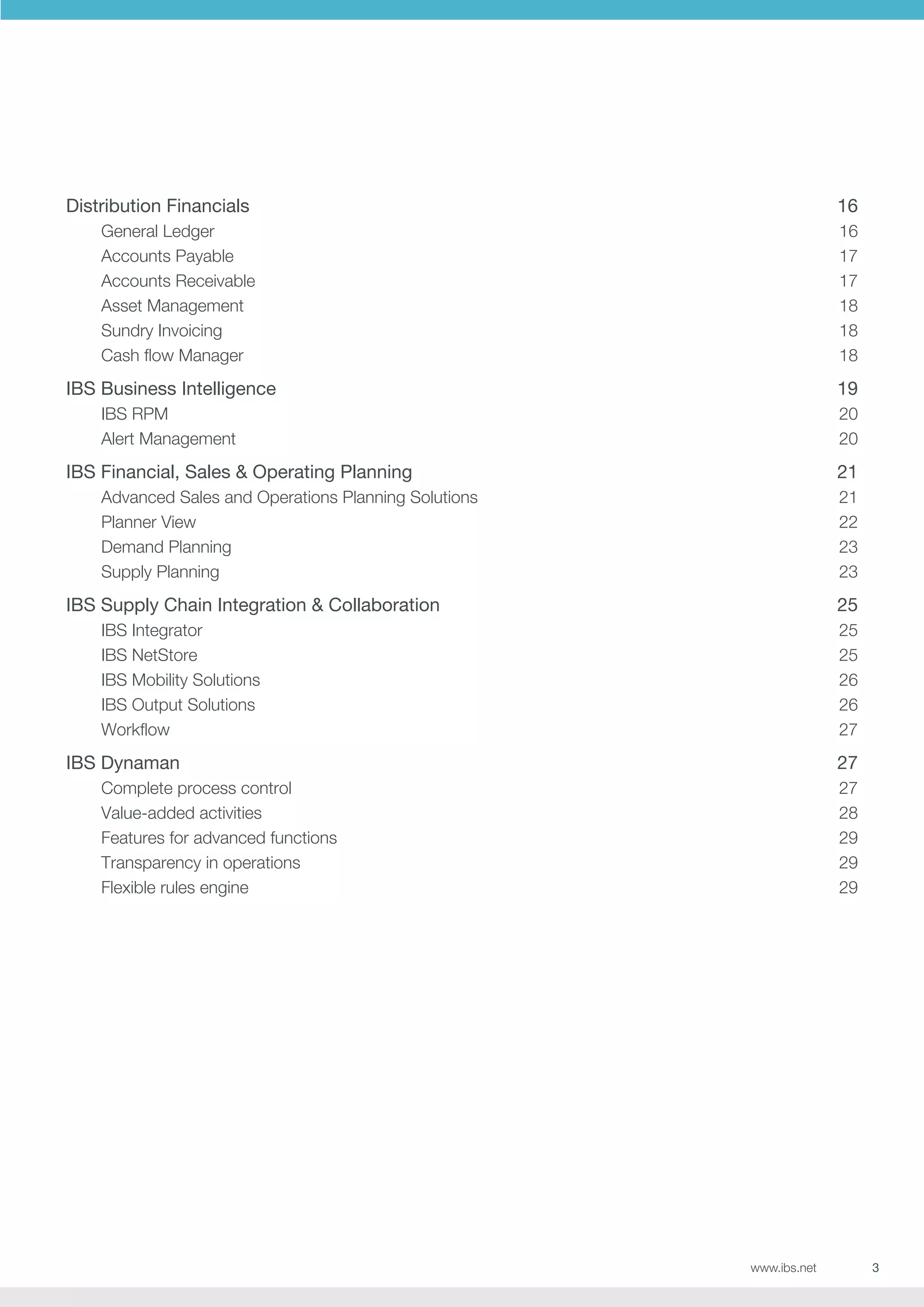 Distribution Financials

16

General Ledger
Accounts Payable
Accounts Receivable
Asset Management
Sundry Invoicing
Cash flow Manager

16
17
17
18
18
18

IBS Business Intelligence

19

IBS RPM
Alert Management

20
20

IBS Financial, Sales  Operating Planning

21

Advanced Sales and Operations Planning Solutions
Planner View
Demand Planning
Supply Planning

21
22
23
23

IBS Supply Chain Integration  Collaboration

25

IBS Integrator
25
IBS NetStore
25
IBS Mobility Solutions
26
IBS Output Solutions
26
Workflow27

IBS Dynaman

27

Complete process control
Value-added activities
Features for advanced functions
Transparency in operations
Flexible rules engine

27
28
29
29
29

www.ibs.net

3

 