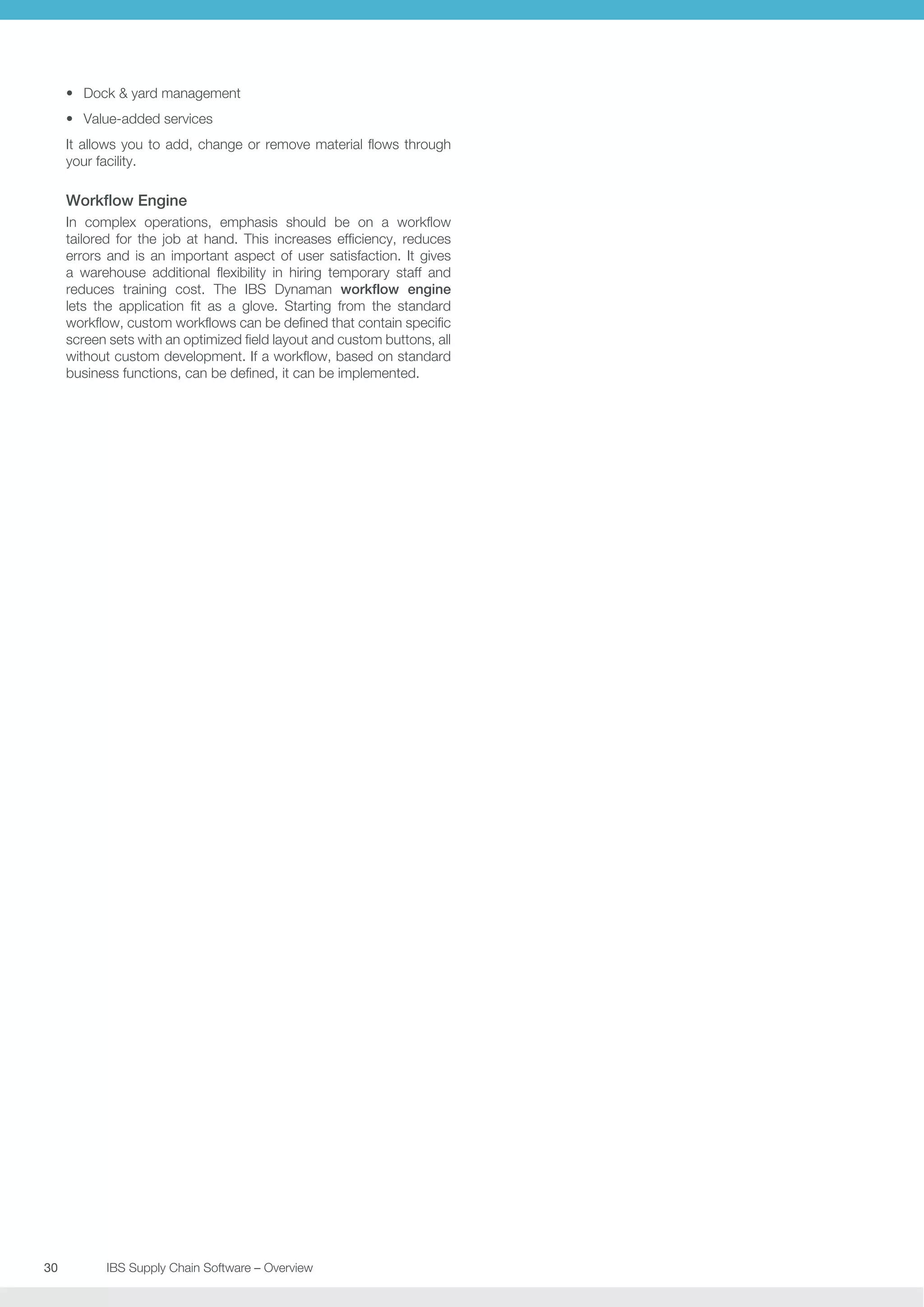 •	 Dock  yard management
•	 Value-added services
It allows you to add, change or remove material flows through
your facility.

Workflow Engine
In complex operations, emphasis should be on a workflow
tailored for the job at hand. This increases efficiency, reduces
errors and is an important aspect of user satisfaction. It gives
a warehouse additional flexibility in hiring temporary staff and
reduces training cost. The IBS Dynaman workflow engine
lets the application fit as a glove. Starting from the standard
workflow, custom workflows can be defined that contain specific
screen sets with an optimized field layout and custom buttons, all
without custom development. If a workflow, based on standard
business functions, can be defined, it can be implemented.

30	
	

IBS Supply Chain Software – Overview

 