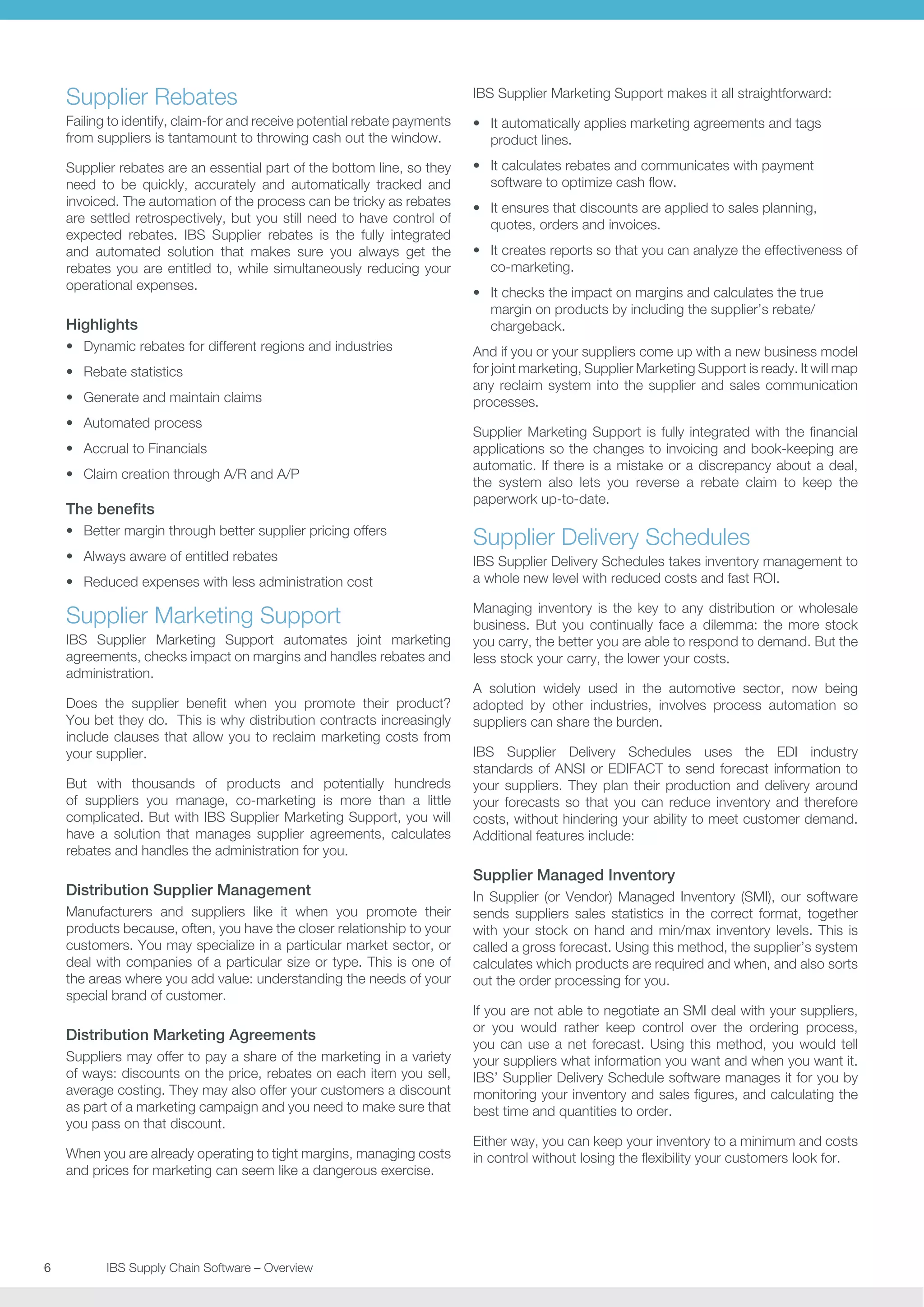 Supplier Rebates

IBS Supplier Marketing Support makes it all straightforward:

Failing to identify, claim-for and receive potential rebate payments
from suppliers is tantamount to throwing cash out the window.

•	 It automatically applies marketing agreements and tags
product lines.

Supplier rebates are an essential part of the bottom line, so they
need to be quickly, accurately and automatically tracked and
invoiced. The automation of the process can be tricky as rebates
are settled retrospectively, but you still need to have control of
expected rebates. IBS Supplier rebates is the fully integrated
and automated solution that makes sure you always get the
rebates you are entitled to, while simultaneously reducing your
operational expenses.

•	 It calculates rebates and communicates with payment
software to optimize cash flow.

Highlights
•	 Dynamic rebates for different regions and industries
•	 Rebate statistics
•	 Generate and maintain claims
•	 Automated process
•	 Accrual to Financials
•	 Claim creation through A/R and A/P

The benefits
•	 Better margin through better supplier pricing offers
•	 Always aware of entitled rebates
•	 Reduced expenses with less administration cost

Supplier Marketing Support
IBS Supplier Marketing Support automates joint marketing
agreements, checks impact on margins and handles rebates and
administration.
Does the supplier benefit when you promote their product?
You bet they do. This is why distribution contracts increasingly
include clauses that allow you to reclaim marketing costs from
your supplier.
But with thousands of products and potentially hundreds
of suppliers you manage, co-marketing is more than a little
complicated. But with IBS Supplier Marketing Support, you will
have a solution that manages supplier agreements, calculates
rebates and handles the administration for you.

Distribution Supplier Management
Manufacturers and suppliers like it when you promote their
products because, often, you have the closer relationship to your
customers. You may specialize in a particular market sector, or
deal with companies of a particular size or type. This is one of
the areas where you add value: understanding the needs of your
special brand of customer.

Distribution Marketing Agreements
Suppliers may offer to pay a share of the marketing in a variety
of ways: discounts on the price, rebates on each item you sell,
average costing. They may also offer your customers a discount
as part of a marketing campaign and you need to make sure that
you pass on that discount.
When you are already operating to tight margins, managing costs
and prices for marketing can seem like a dangerous exercise.

6	
	

IBS Supply Chain Software – Overview

•	 It ensures that discounts are applied to sales planning,
quotes, orders and invoices.
•	 It creates reports so that you can analyze the effectiveness of
co-marketing.
•	 It checks the impact on margins and calculates the true
margin on products by including the supplier’s rebate/
chargeback.
And if you or your suppliers come up with a new business model
for joint marketing, Supplier Marketing Support is ready. It will map
any reclaim system into the supplier and sales communication
processes.
Supplier Marketing Support is fully integrated with the financial
applications so the changes to invoicing and book-keeping are
automatic. If there is a mistake or a discrepancy about a deal,
the system also lets you reverse a rebate claim to keep the
paperwork up-to-date.

Supplier Delivery Schedules
IBS Supplier Delivery Schedules takes inventory management to
a whole new level with reduced costs and fast ROI.
Managing inventory is the key to any distribution or wholesale
business. But you continually face a dilemma: the more stock
you carry, the better you are able to respond to demand. But the
less stock your carry, the lower your costs.
A solution widely used in the automotive sector, now being
adopted by other industries, involves process automation so
suppliers can share the burden.
IBS Supplier Delivery Schedules uses the EDI industry
standards of ANSI or EDIFACT to send forecast information to
your suppliers. They plan their production and delivery around
your forecasts so that you can reduce inventory and therefore
costs, without hindering your ability to meet customer demand.
Additional features include:

Supplier Managed Inventory
In Supplier (or Vendor) Managed Inventory (SMI), our software
sends suppliers sales statistics in the correct format, together
with your stock on hand and min/max inventory levels. This is
called a gross forecast. Using this method, the supplier’s system
calculates which products are required and when, and also sorts
out the order processing for you.
If you are not able to negotiate an SMI deal with your suppliers,
or you would rather keep control over the ordering process,
you can use a net forecast. Using this method, you would tell
your suppliers what information you want and when you want it.
IBS’ Supplier Delivery Schedule software manages it for you by
monitoring your inventory and sales figures, and calculating the
best time and quantities to order.
Either way, you can keep your inventory to a minimum and costs
in control without losing the flexibility your customers look for.

 