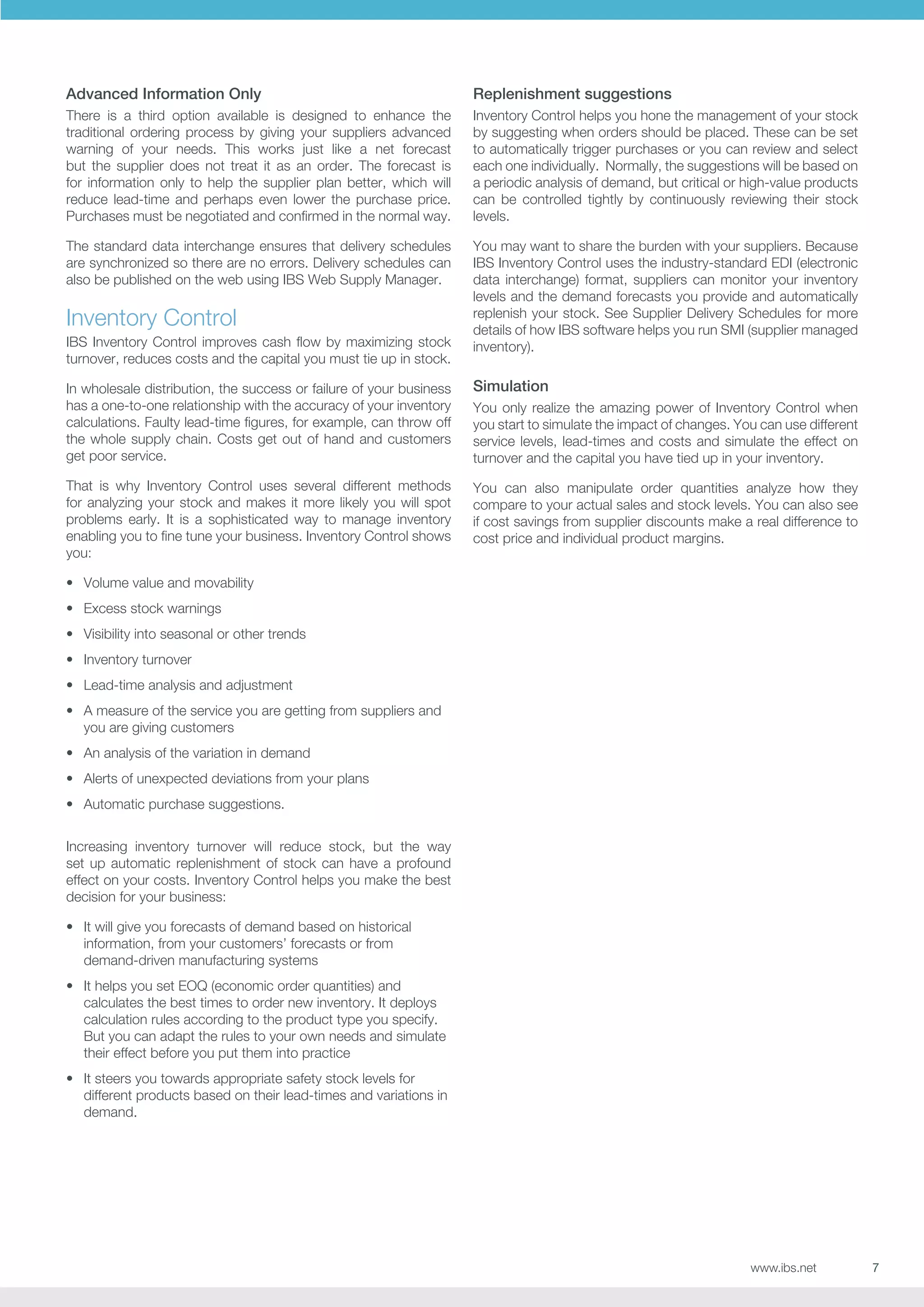 Advanced Information Only

Replenishment suggestions

There is a third option available is designed to enhance the
traditional ordering process by giving your suppliers advanced
warning of your needs. This works just like a net forecast
but the supplier does not treat it as an order. The forecast is
for information only to help the supplier plan better, which will
reduce lead-time and perhaps even lower the purchase price.
Purchases must be negotiated and confirmed in the normal way.

Inventory Control helps you hone the management of your stock
by suggesting when orders should be placed. These can be set
to automatically trigger purchases or you can review and select
each one individually. Normally, the suggestions will be based on
a periodic analysis of demand, but critical or high-value products
can be controlled tightly by continuously reviewing their stock
levels.

The standard data interchange ensures that delivery schedules
are synchronized so there are no errors. Delivery schedules can
also be published on the web using IBS Web Supply Manager.

You may want to share the burden with your suppliers. Because
IBS Inventory Control uses the industry-standard EDI (electronic
data interchange) format, suppliers can monitor your inventory
levels and the demand forecasts you provide and automatically
replenish your stock. See Supplier Delivery Schedules for more
details of how IBS software helps you run SMI (supplier managed
inventory).

Inventory Control
IBS Inventory Control improves cash flow by maximizing stock
turnover, reduces costs and the capital you must tie up in stock.
In wholesale distribution, the success or failure of your business
has a one-to-one relationship with the accuracy of your inventory
calculations. Faulty lead-time figures, for example, can throw off
the whole supply chain. Costs get out of hand and customers
get poor service.

Simulation

That is why Inventory Control uses several different methods
for analyzing your stock and makes it more likely you will spot
problems early. It is a sophisticated way to manage inventory
enabling you to fine tune your business. Inventory Control shows
you:

You can also manipulate order quantities analyze how they
compare to your actual sales and stock levels. You can also see
if cost savings from supplier discounts make a real difference to
cost price and individual product margins.

You only realize the amazing power of Inventory Control when
you start to simulate the impact of changes. You can use different
service levels, lead-times and costs and simulate the effect on
turnover and the capital you have tied up in your inventory.

•	 Volume value and movability
•	 Excess stock warnings
•	 Visibility into seasonal or other trends
•	 Inventory turnover
•	 Lead-time analysis and adjustment
•	 A measure of the service you are getting from suppliers and
you are giving customers
•	 An analysis of the variation in demand
•	 Alerts of unexpected deviations from your plans
•	 Automatic purchase suggestions.
Increasing inventory turnover will reduce stock, but the way
set up automatic replenishment of stock can have a profound
effect on your costs. Inventory Control helps you make the best
decision for your business:
•	 It will give you forecasts of demand based on historical
information, from your customers’ forecasts or from
demand-driven manufacturing systems
•	 It helps you set EOQ (economic order quantities) and
calculates the best times to order new inventory. It deploys
calculation rules according to the product type you specify.
But you can adapt the rules to your own needs and simulate
their effect before you put them into practice
•	 It steers you towards appropriate safety stock levels for
different products based on their lead-times and variations in
demand.

www.ibs.net

7

 