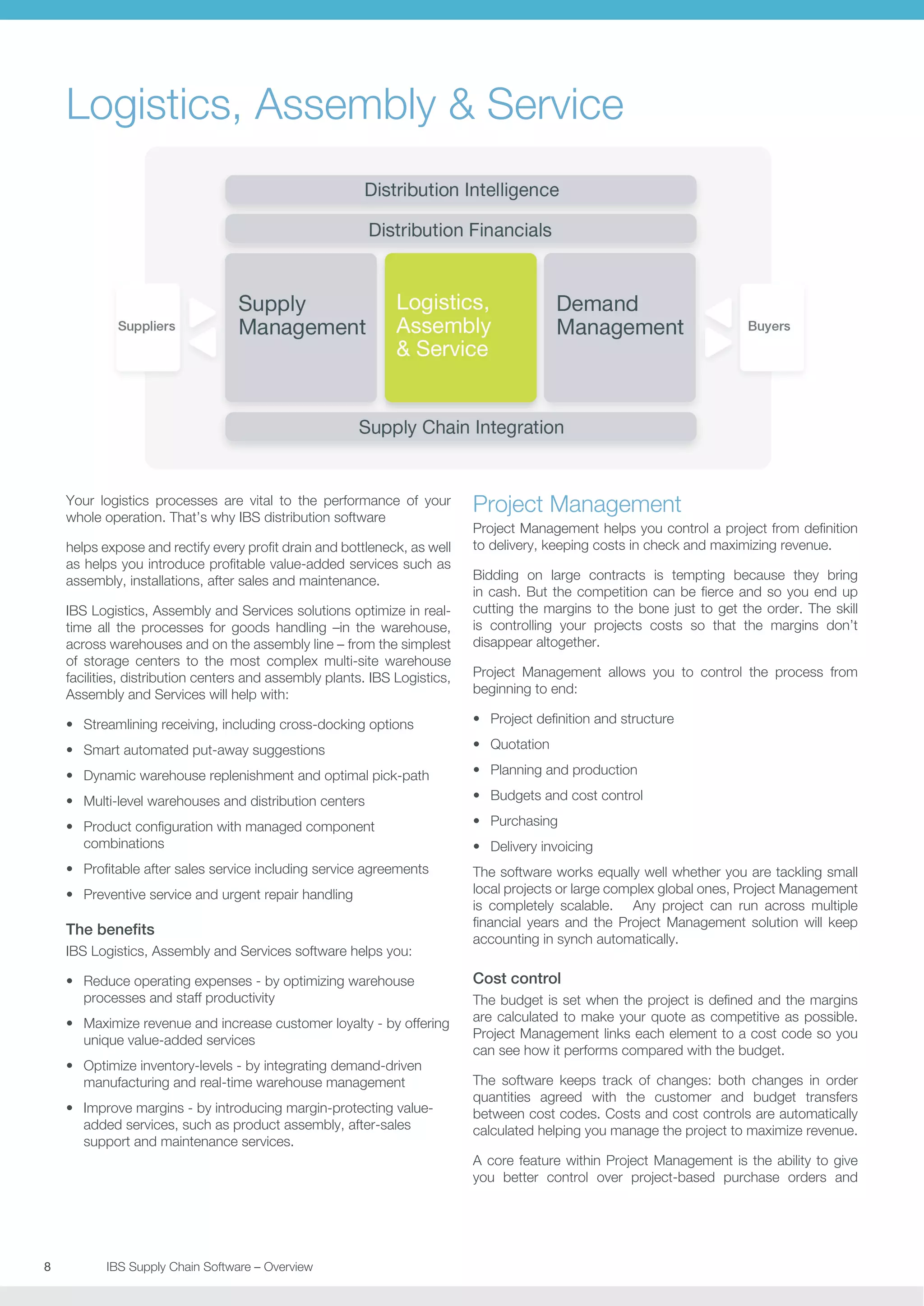 Logistics, Assembly  Service

Your logistics processes are vital to the performance of your
whole operation. That’s why IBS distribution software
helps expose and rectify every profit drain and bottleneck, as well
as helps you introduce profitable value-added services such as
assembly, installations, after sales and maintenance.
IBS Logistics, Assembly and Services solutions optimize in realtime all the processes for goods handling –in the warehouse,
across warehouses and on the assembly line – from the simplest
of storage centers to the most complex multi-site warehouse
facilities, distribution centers and assembly plants. IBS Logistics,
Assembly and Services will help with:

Project Management
Project Management helps you control a project from definition
to delivery, keeping costs in check and maximizing revenue.
Bidding on large contracts is tempting because they bring
in cash. But the competition can be fierce and so you end up
cutting the margins to the bone just to get the order. The skill
is controlling your projects costs so that the margins don’t
disappear altogether.
Project Management allows you to control the process from
beginning to end:

•	 Streamlining receiving, including cross-docking options

•	 Project definition and structure

•	 Smart automated put-away suggestions

•	 Quotation

•	 Dynamic warehouse replenishment and optimal pick-path

•	 Planning and production

•	 Multi-level warehouses and distribution centers

•	 Budgets and cost control

•	 Product configuration with managed component
combinations

•	 Purchasing

•	 Profitable after sales service including service agreements

The software works equally well whether you are tackling small
local projects or large complex global ones, Project Management
is completely scalable. Any project can run across multiple
financial years and the Project Management solution will keep
accounting in synch automatically.

•	 Preventive service and urgent repair handling

The benefits
IBS Logistics, Assembly and Services software helps you:
•	 Reduce operating expenses - by optimizing warehouse
processes and staff productivity
•	 Maximize revenue and increase customer loyalty - by offering
unique value-added services
•	 Optimize inventory-levels - by integrating demand-driven
manufacturing and real-time warehouse management
•	 Improve margins - by introducing margin-protecting valueadded services, such as product assembly, after-sales
support and maintenance services.

•	 Delivery invoicing

Cost control
The budget is set when the project is defined and the margins
are calculated to make your quote as competitive as possible.
Project Management links each element to a cost code so you
can see how it performs compared with the budget.
The software keeps track of changes: both changes in order
quantities agreed with the customer and budget transfers
between cost codes. Costs and cost controls are automatically
calculated helping you manage the project to maximize revenue.
A core feature within Project Management is the ability to give
you better control over project-based purchase orders and

8	
	

IBS Supply Chain Software – Overview

 