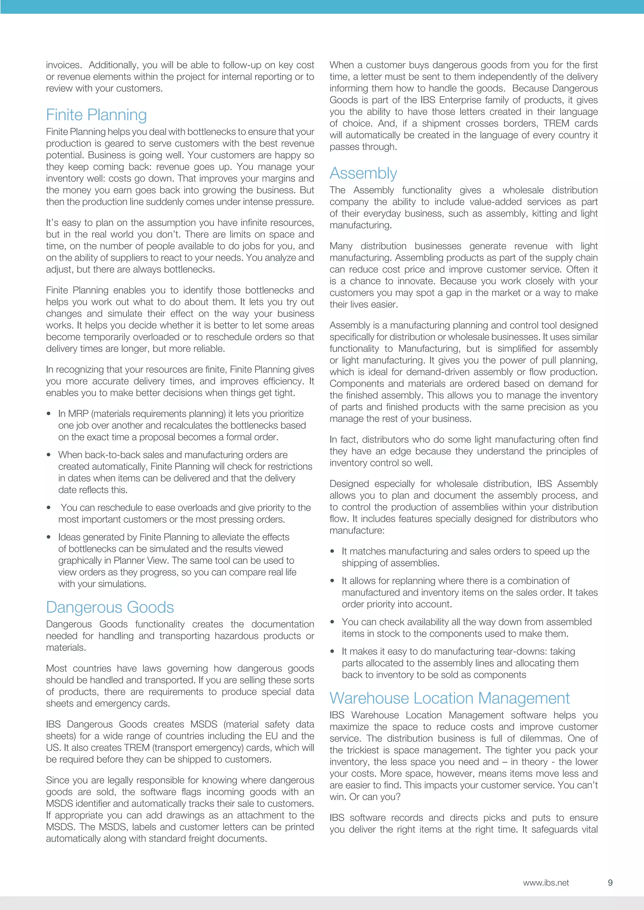 invoices. Additionally, you will be able to follow-up on key cost
or revenue elements within the project for internal reporting or to
review with your customers.

Finite Planning
Finite Planning helps you deal with bottlenecks to ensure that your
production is geared to serve customers with the best revenue
potential. Business is going well. Your customers are happy so
they keep coming back: revenue goes up. You manage your
inventory well: costs go down. That improves your margins and
the money you earn goes back into growing the business. But
then the production line suddenly comes under intense pressure.
It’s easy to plan on the assumption you have infinite resources,
but in the real world you don’t. There are limits on space and
time, on the number of people available to do jobs for you, and
on the ability of suppliers to react to your needs. You analyze and
adjust, but there are always bottlenecks.
Finite Planning enables you to identify those bottlenecks and
helps you work out what to do about them. It lets you try out
changes and simulate their effect on the way your business
works. It helps you decide whether it is better to let some areas
become temporarily overloaded or to reschedule orders so that
delivery times are longer, but more reliable.
In recognizing that your resources are finite, Finite Planning gives
you more accurate delivery times, and improves efficiency. It
enables you to make better decisions when things get tight.
•	 In MRP (materials requirements planning) it lets you prioritize
one job over another and recalculates the bottlenecks based
on the exact time a proposal becomes a formal order.
•	 When back-to-back sales and manufacturing orders are
created automatically, Finite Planning will check for restrictions
in dates when items can be delivered and that the delivery
date reflects this.
•	 You can reschedule to ease overloads and give priority to the
most important customers or the most pressing orders.
•	 Ideas generated by Finite Planning to alleviate the effects
of bottlenecks can be simulated and the results viewed
graphically in Planner View. The same tool can be used to
view orders as they progress, so you can compare real life
with your simulations.

Dangerous Goods
Dangerous Goods functionality creates the documentation
needed for handling and transporting hazardous products or
materials.
Most countries have laws governing how dangerous goods
should be handled and transported. If you are selling these sorts
of products, there are requirements to produce special data
sheets and emergency cards.
IBS Dangerous Goods creates MSDS (material safety data
sheets) for a wide range of countries including the EU and the
US. It also creates TREM (transport emergency) cards, which will
be required before they can be shipped to customers.
Since you are legally responsible for knowing where dangerous
goods are sold, the software flags incoming goods with an
MSDS identifier and automatically tracks their sale to customers.
If appropriate you can add drawings as an attachment to the
MSDS. The MSDS, labels and customer letters can be printed
automatically along with standard freight documents.

When a customer buys dangerous goods from you for the first
time, a letter must be sent to them independently of the delivery
informing them how to handle the goods. Because Dangerous
Goods is part of the IBS Enterprise family of products, it gives
you the ability to have those letters created in their language
of choice. And, if a shipment crosses borders, TREM cards
will automatically be created in the language of every country it
passes through.

Assembly
The Assembly functionality gives a wholesale distribution
company the ability to include value-added services as part
of their everyday business, such as assembly, kitting and light
manufacturing.
Many distribution businesses generate revenue with light
manufacturing. Assembling products as part of the supply chain
can reduce cost price and improve customer service. Often it
is a chance to innovate. Because you work closely with your
customers you may spot a gap in the market or a way to make
their lives easier.
Assembly is a manufacturing planning and control tool designed
specifically for distribution or wholesale businesses. It uses similar
functionality to Manufacturing, but is simplified for assembly
or light manufacturing. It gives you the power of pull planning,
which is ideal for demand-driven assembly or flow production.
Components and materials are ordered based on demand for
the finished assembly. This allows you to manage the inventory
of parts and finished products with the same precision as you
manage the rest of your business.
In fact, distributors who do some light manufacturing often find
they have an edge because they understand the principles of
inventory control so well.
Designed especially for wholesale distribution, IBS Assembly
allows you to plan and document the assembly process, and
to control the production of assemblies within your distribution
flow. It includes features specially designed for distributors who
manufacture:
•	 It matches manufacturing and sales orders to speed up the
shipping of assemblies.
•	 It allows for replanning where there is a combination of
manufactured and inventory items on the sales order. It takes
order priority into account.
•	 You can check availability all the way down from assembled
items in stock to the components used to make them.
•	 It makes it easy to do manufacturing tear-downs: taking
parts allocated to the assembly lines and allocating them
back to inventory to be sold as components

Warehouse Location Management
IBS Warehouse Location Management software helps you
maximize the space to reduce costs and improve customer
service. The distribution business is full of dilemmas. One of
the trickiest is space management. The tighter you pack your
inventory, the less space you need and – in theory - the lower
your costs. More space, however, means items move less and
are easier to find. This impacts your customer service. You can’t
win. Or can you?
IBS software records and directs picks and puts to ensure
you deliver the right items at the right time. It safeguards vital

www.ibs.net

9

 
