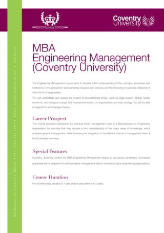 MBA
ibs.ac.mu




                                                       Engineering Management
                                                       (Coventry University)
•
Email: enquiries@ibs.ac.mu




                                                       The Engineering Management course aims to develop a firm understanding of the concepts, processes and
                                                       institutions in the production and marketing of goods and services and the financing of business enterprise of
                                                       other forms of organisation.

                                                       You will understand and assess the impact of environmental forces; such as legal system, ethical, social,
                                                       economic, technological change and international events, on organisations and their strategy. You will be able
                                                       to respond to and manage change.



                                                       Career Prospect
• Te l : + 2 3 0 4 6 4 1 2 8 1 •




                                                       This course prepares participants for eventual senior management roles in a Manufacturing or Engineering
                                                       organisation, by ensuring that they acquire a firm understanding of the major areas of knowledge, which

                                                       underpin general management, whilst stressing the integration of the different strands of management within a

                                                       broad strategic overview.




                                                       Special Features
                                                       Coventry University confers the MBA Engineering Management degree to successful candidates. Successful

                                                       graduates will be prepared for eventual senior management roles in manufacturing or engineering organizations.
M i n d s p a c e , 4 5 C y b e r c i t y, E b e n e




                                                       Course Duration
                                                       For full time study duration is 1 year and for part timers it is 2 years.
 