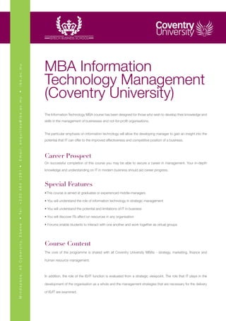 MBA Information
ibs.ac.mu




                                                       Technology Management
                                                       (Coventry University)
•
Email: enquiries@ibs.ac.mu




                                                       The Information Technology MBA course has been designed for those who wish to develop their knowledge and
                                                       skills in the management of businesses and not-for-profit organisations.


                                                       The particular emphasis on information technology will allow the developing manager to gain an insight into the
                                                       potential that IT can offer to the improved effectiveness and competitive position of a business.



                                                       Career Prospect
                                                       On successful completion of this course you may be able to secure a career in management. Your in-depth
• Te l : + 2 3 0 4 6 4 1 2 8 1 •




                                                       knowledge and understanding on IT in modern business should aid career progress.



                                                       Special Features
                                                       •This course is aimed at graduates or experienced middle-managers

                                                       • You will understand the role of information technology in strategic management

                                                       • You will understand the potential and limitations of IT in business

                                                       • You will discover ITs affect on resources in any organisation

                                                       • Forums enable students to interact with one another and work together as virtual groups
M i n d s p a c e , 4 5 C y b e r c i t y, E b e n e




                                                       Course Content
                                                       The core of the programme is shared with all Coventry University MBAs - strategy, marketing, finance and

                                                       human resource management.



                                                       In addition, the role of the IS/IT function is evaluated from a strategic viewpoint. The role that IT plays in the

                                                       development of the organisation as a whole and the management strategies that are necessary for the delivery

                                                       of IS/IT are examined.
 