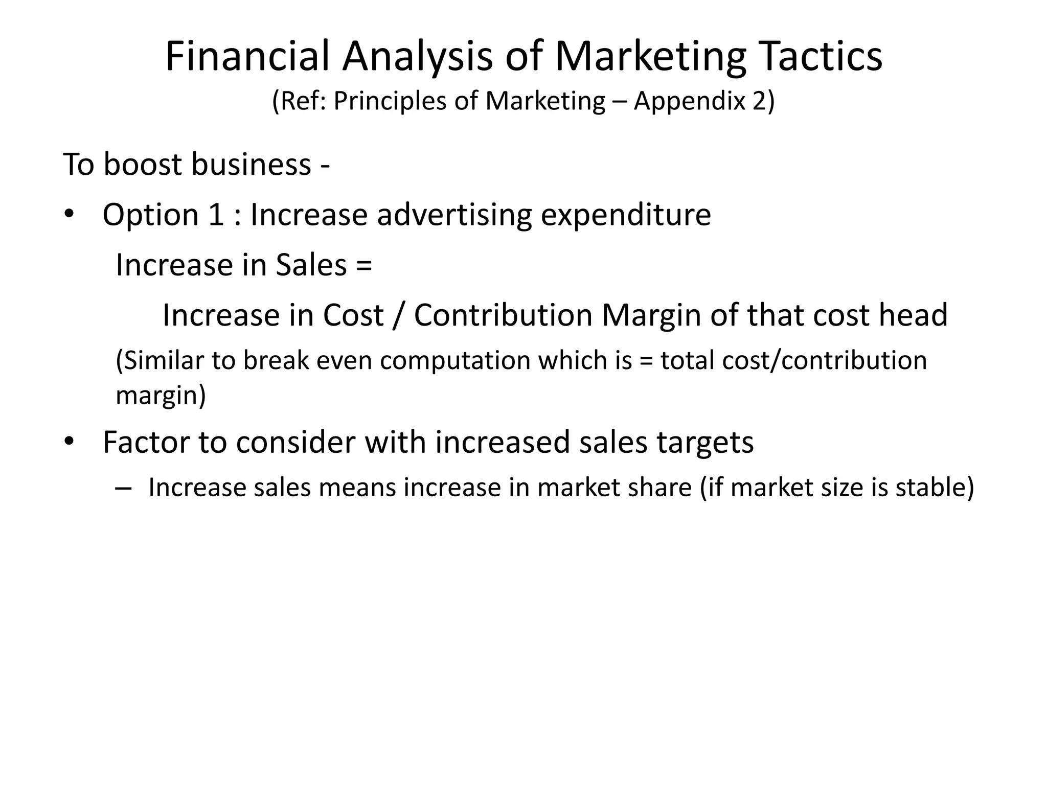 Financial Analysis of Marketing Tactics
(Ref: Principles of Marketing – Appendix 2)
To boost business -
• Option 1 : Increase advertising expenditure
Increase in Sales =
Increase in Cost / Contribution Margin of that cost head
(Similar to break even computation which is = total cost/contribution
margin)
• Factor to consider with increased sales targets
– Increase sales means increase in market share (if market size is stable)
 