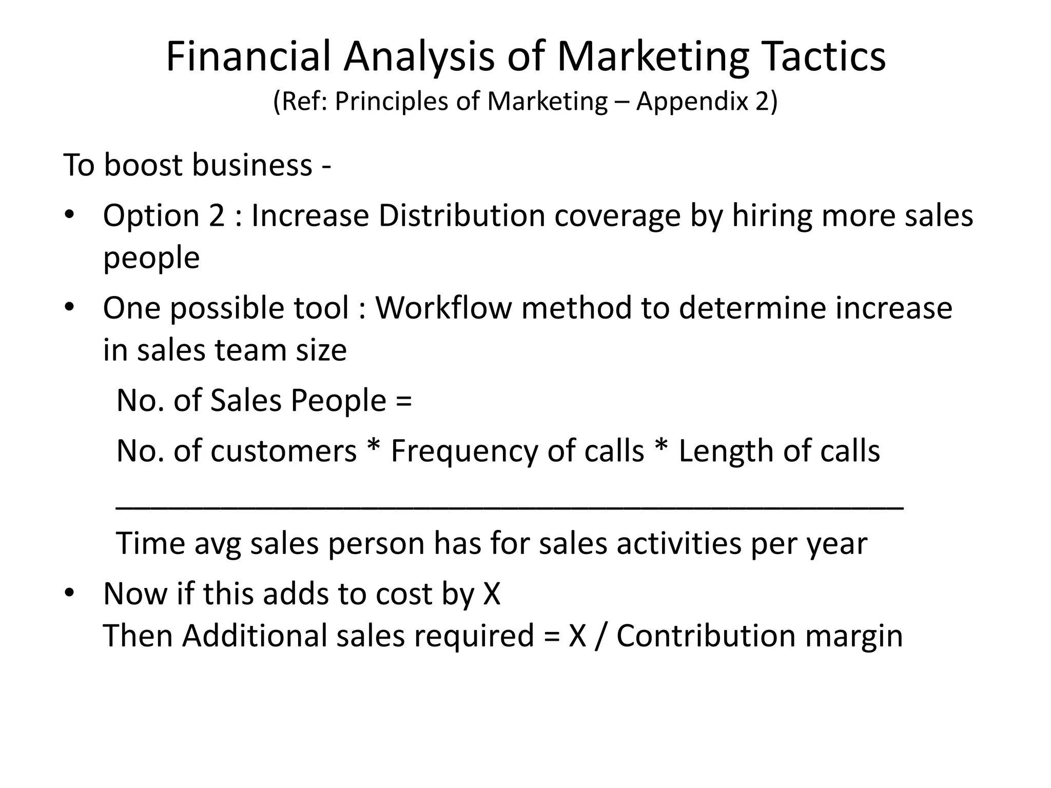 Financial Analysis of Marketing Tactics
(Ref: Principles of Marketing – Appendix 2)
To boost business -
• Option 2 : Increase Distribution coverage by hiring more sales
people
• One possible tool : Workflow method to determine increase
in sales team size
No. of Sales People =
No. of customers * Frequency of calls * Length of calls
_____________________________________________
Time avg sales person has for sales activities per year
• Now if this adds to cost by X
Then Additional sales required = X / Contribution margin
 