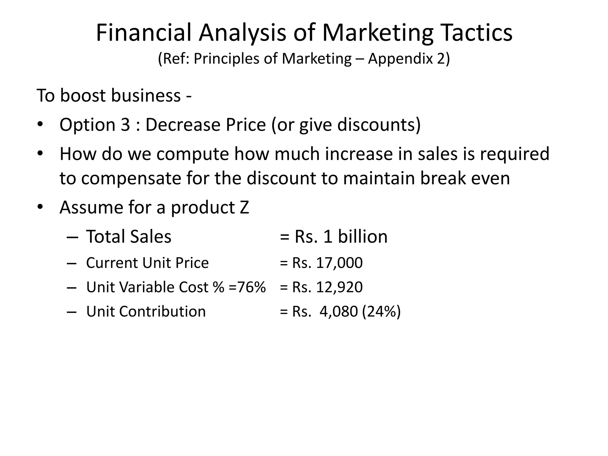 Financial Analysis of Marketing Tactics
(Ref: Principles of Marketing – Appendix 2)
To boost business -
• Option 3 : Decrease Price (or give discounts)
• How do we compute how much increase in sales is required
to compensate for the discount to maintain break even
• Assume for a product Z
– Total Sales = Rs. 1 billion
– Current Unit Price = Rs. 17,000
– Unit Variable Cost % =76% = Rs. 12,920
– Unit Contribution = Rs. 4,080 (24%)
 