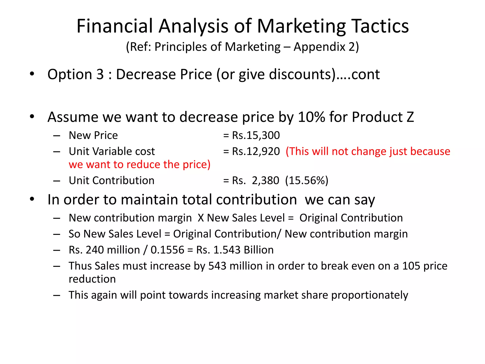 Financial Analysis of Marketing Tactics
(Ref: Principles of Marketing – Appendix 2)
• Option 3 : Decrease Price (or give discounts)….cont
• Assume we want to decrease price by 10% for Product Z
– New Price = Rs.15,300
– Unit Variable cost = Rs.12,920 (This will not change just because
we want to reduce the price)
– Unit Contribution = Rs. 2,380 (15.56%)
• In order to maintain total contribution we can say
– New contribution margin X New Sales Level = Original Contribution
– So New Sales Level = Original Contribution/ New contribution margin
– Rs. 240 million / 0.1556 = Rs. 1.543 Billion
– Thus Sales must increase by 543 million in order to break even on a 105 price
reduction
– This again will point towards increasing market share proportionately
 