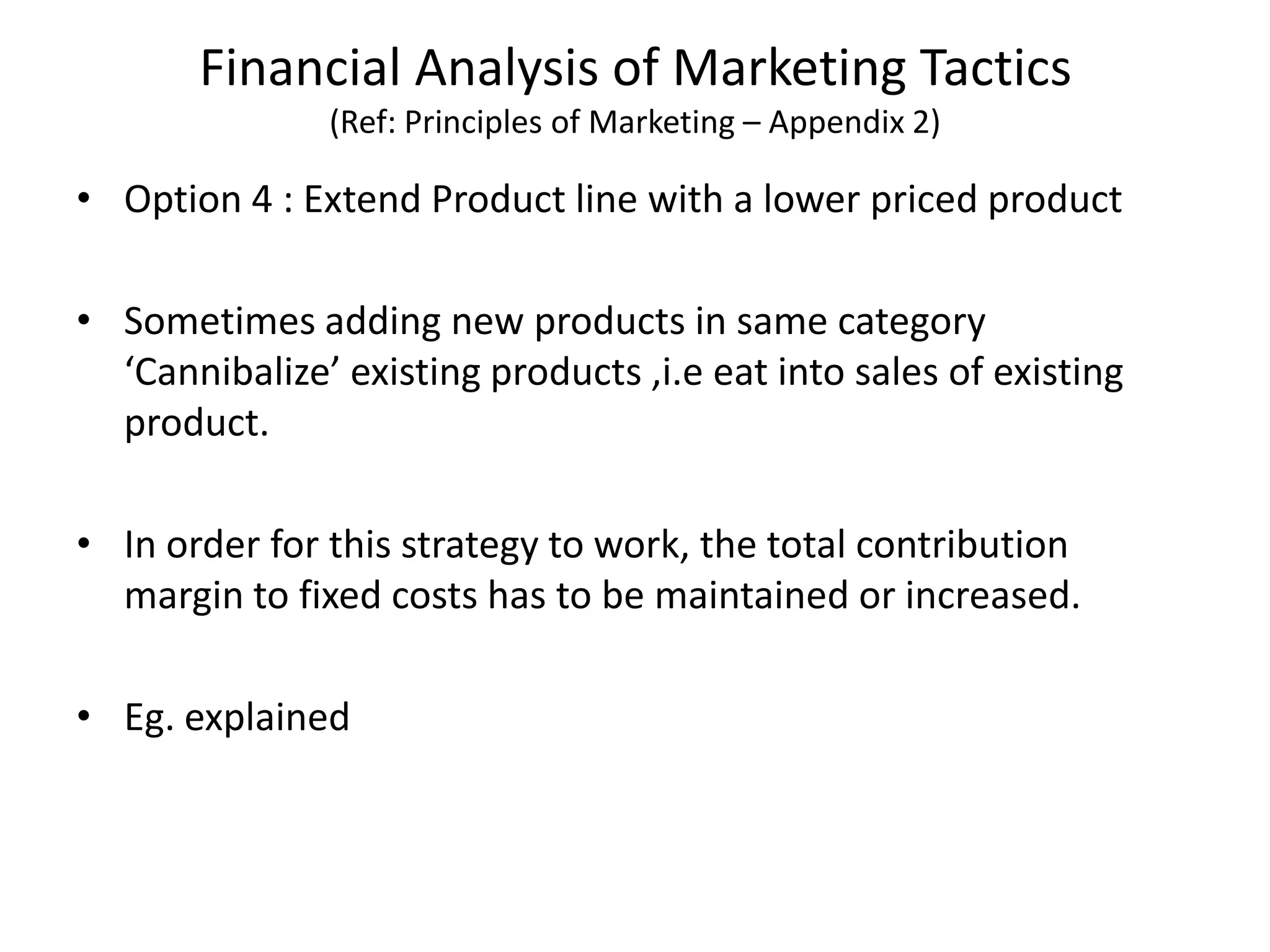 Financial Analysis of Marketing Tactics
(Ref: Principles of Marketing – Appendix 2)
• Option 4 : Extend Product line with a lower priced product
• Sometimes adding new products in same category
‘Cannibalize’ existing products ,i.e eat into sales of existing
product.
• In order for this strategy to work, the total contribution
margin to fixed costs has to be maintained or increased.
• Eg. explained
 