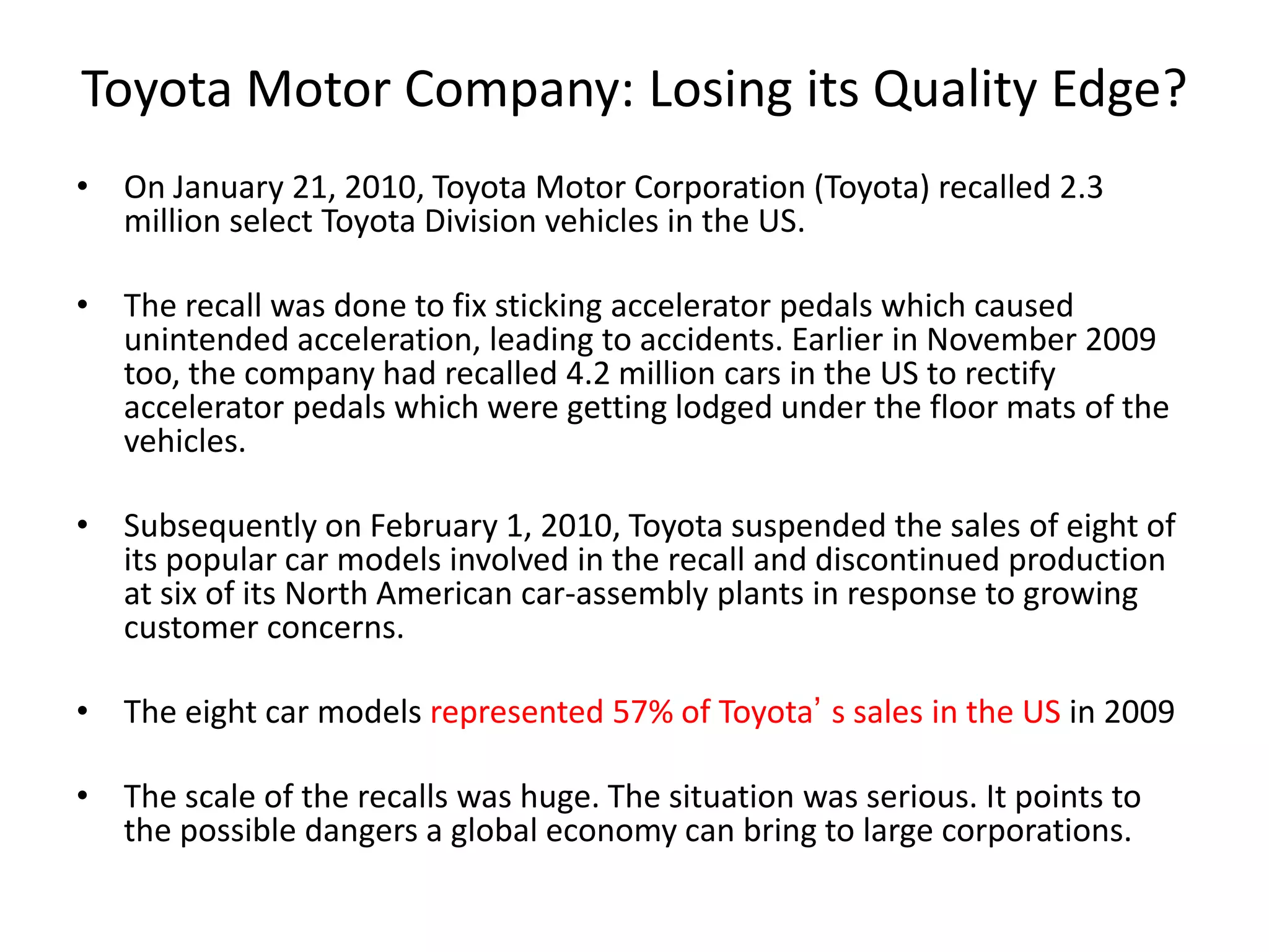 Toyota Motor Company: Losing its Quality Edge?
• On January 21, 2010, Toyota Motor Corporation (Toyota) recalled 2.3
million select Toyota Division vehicles in the US.
• The recall was done to fix sticking accelerator pedals which caused
unintended acceleration, leading to accidents. Earlier in November 2009
too, the company had recalled 4.2 million cars in the US to rectify
accelerator pedals which were getting lodged under the floor mats of the
vehicles.
• Subsequently on February 1, 2010, Toyota suspended the sales of eight of
its popular car models involved in the recall and discontinued production
at six of its North American car-assembly plants in response to growing
customer concerns.
• The eight car models represented 57% of Toyota’ s sales in the US in 2009
• The scale of the recalls was huge. The situation was serious. It points to
the possible dangers a global economy can bring to large corporations.
 