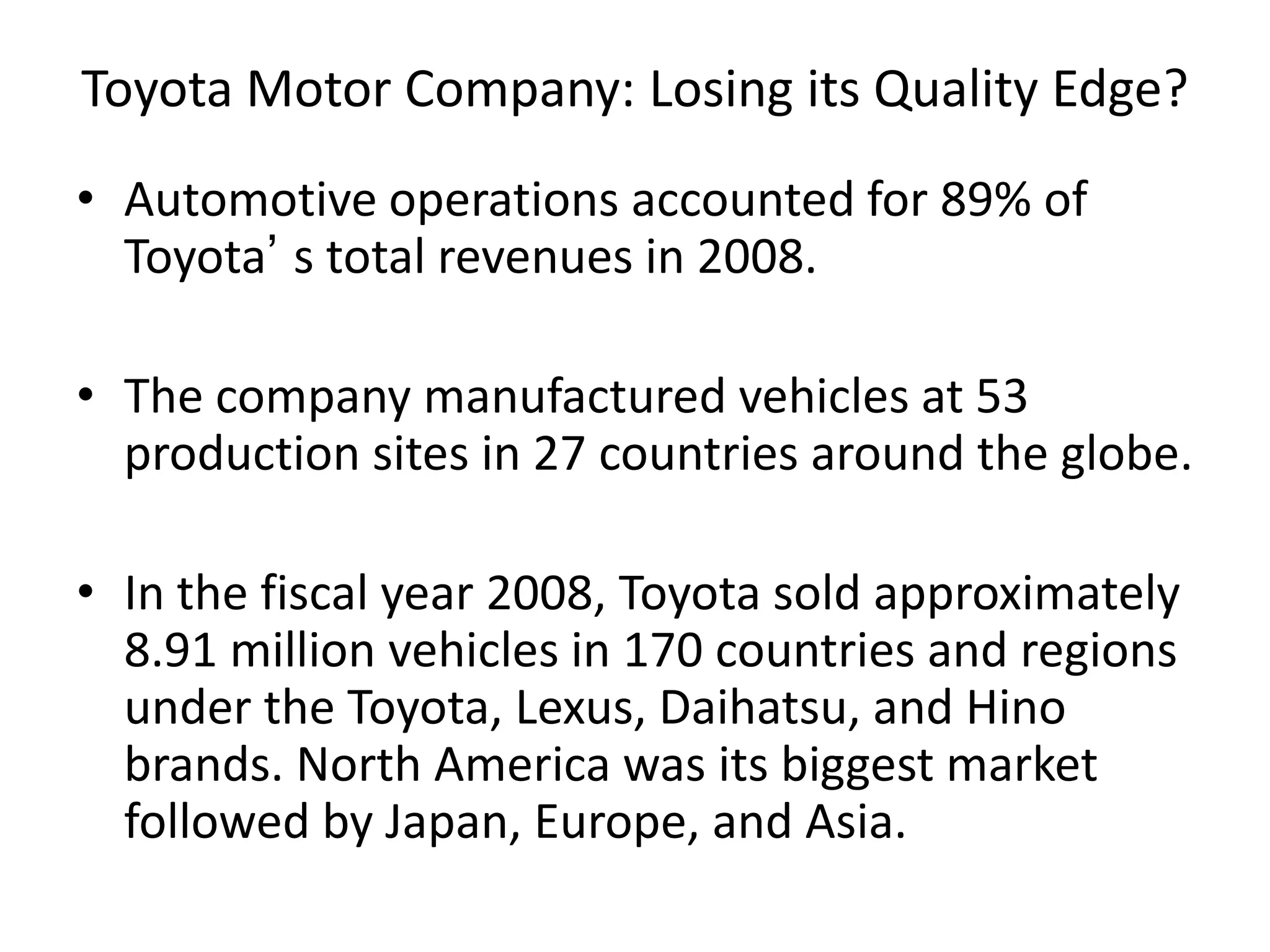 Toyota Motor Company: Losing its Quality Edge?
• Automotive operations accounted for 89% of
Toyota’ s total revenues in 2008.
• The company manufactured vehicles at 53
production sites in 27 countries around the globe.
• In the fiscal year 2008, Toyota sold approximately
8.91 million vehicles in 170 countries and regions
under the Toyota, Lexus, Daihatsu, and Hino
brands. North America was its biggest market
followed by Japan, Europe, and Asia.
 