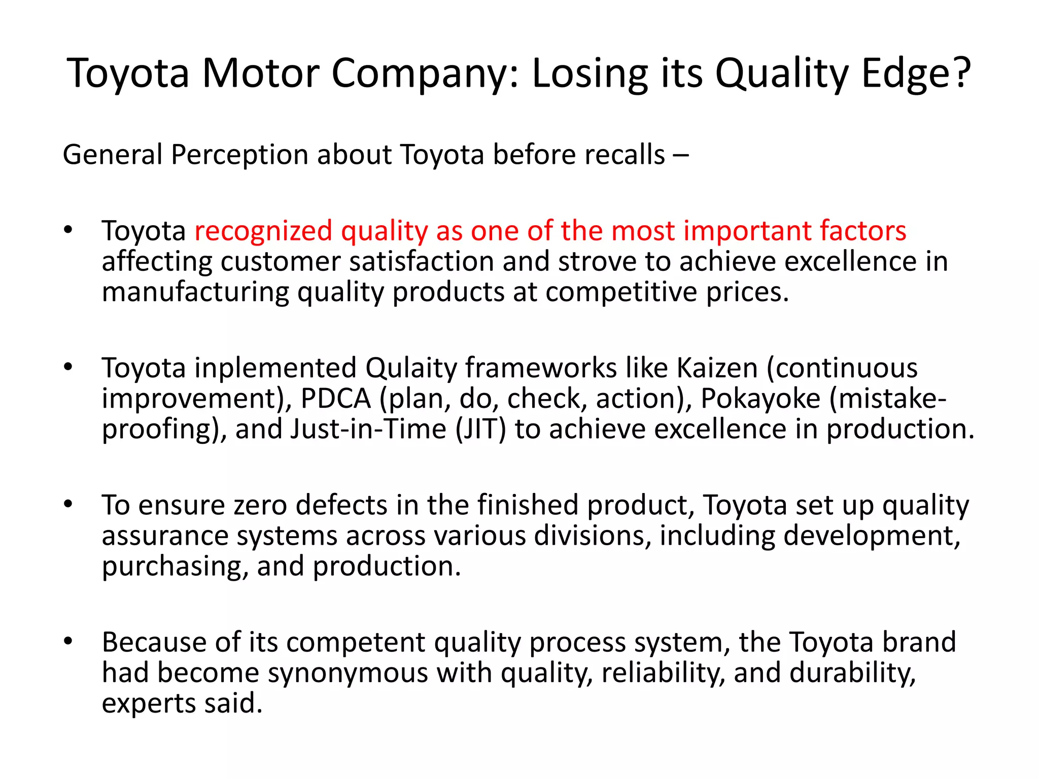 Toyota Motor Company: Losing its Quality Edge?
General Perception about Toyota before recalls –
• Toyota recognized quality as one of the most important factors
affecting customer satisfaction and strove to achieve excellence in
manufacturing quality products at competitive prices.
• Toyota inplemented Qulaity frameworks like Kaizen (continuous
improvement), PDCA (plan, do, check, action), Pokayoke (mistake-
proofing), and Just-in-Time (JIT) to achieve excellence in production.
• To ensure zero defects in the finished product, Toyota set up quality
assurance systems across various divisions, including development,
purchasing, and production.
• Because of its competent quality process system, the Toyota brand
had become synonymous with quality, reliability, and durability,
experts said.
 