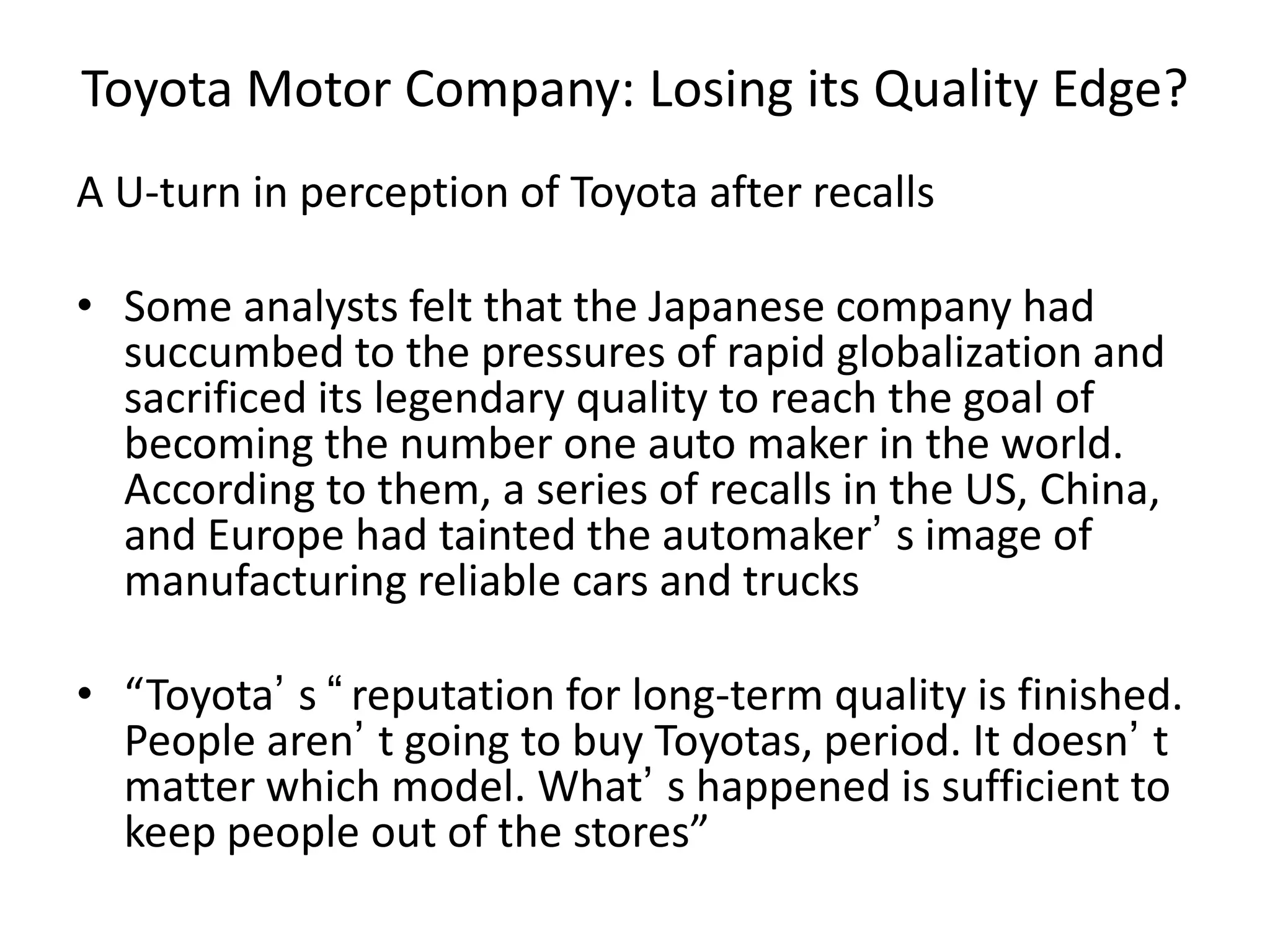 Toyota Motor Company: Losing its Quality Edge?
A U-turn in perception of Toyota after recalls
• Some analysts felt that the Japanese company had
succumbed to the pressures of rapid globalization and
sacrificed its legendary quality to reach the goal of
becoming the number one auto maker in the world.
According to them, a series of recalls in the US, China,
and Europe had tainted the automaker’ s image of
manufacturing reliable cars and trucks
• “Toyota’ s “reputation for long-term quality is finished.
People aren’ t going to buy Toyotas, period. It doesn’ t
matter which model. What’ s happened is sufficient to
keep people out of the stores”
 