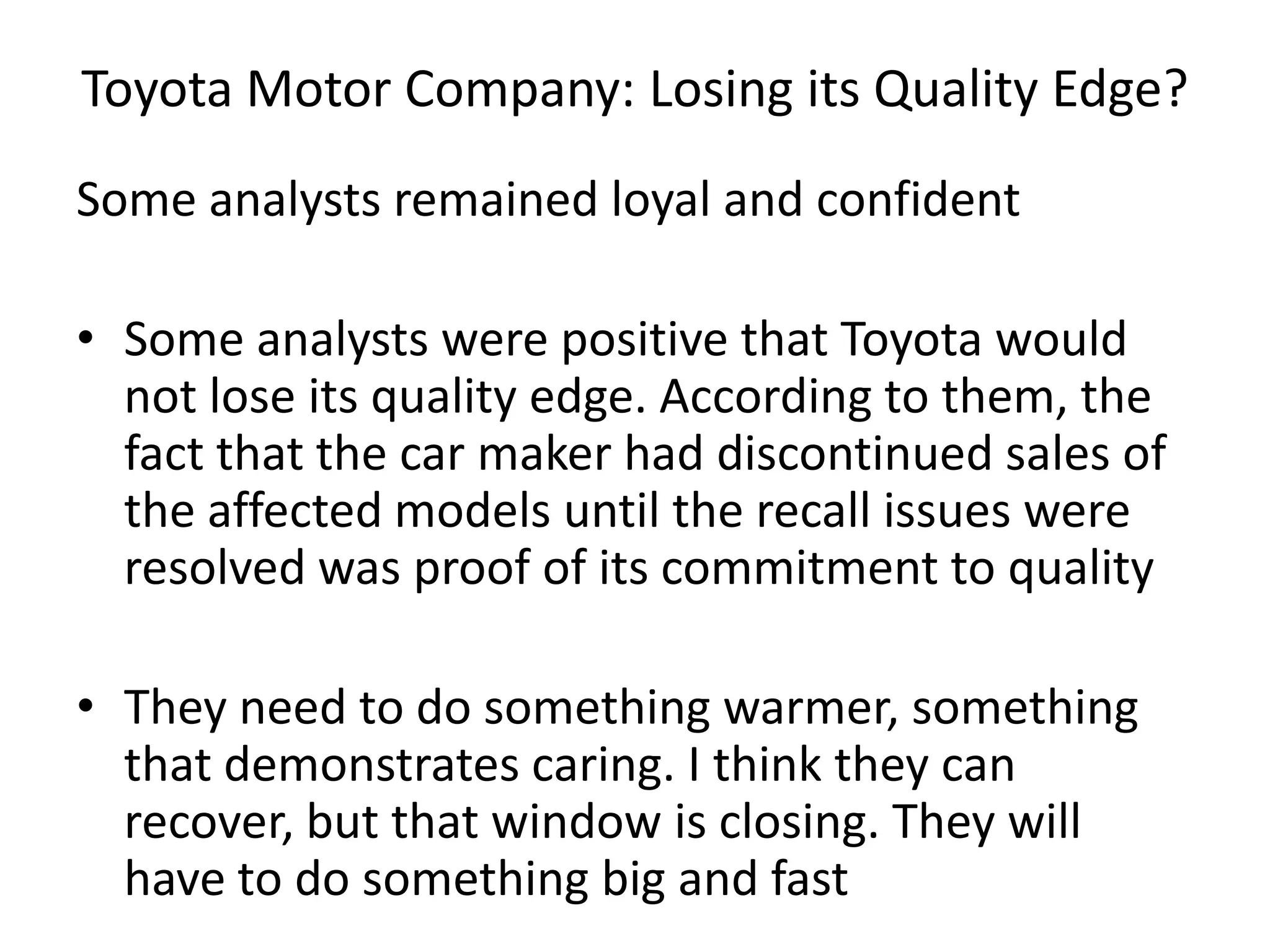 Toyota Motor Company: Losing its Quality Edge?
Some analysts remained loyal and confident
• Some analysts were positive that Toyota would
not lose its quality edge. According to them, the
fact that the car maker had discontinued sales of
the affected models until the recall issues were
resolved was proof of its commitment to quality
• They need to do something warmer, something
that demonstrates caring. I think they can
recover, but that window is closing. They will
have to do something big and fast
 