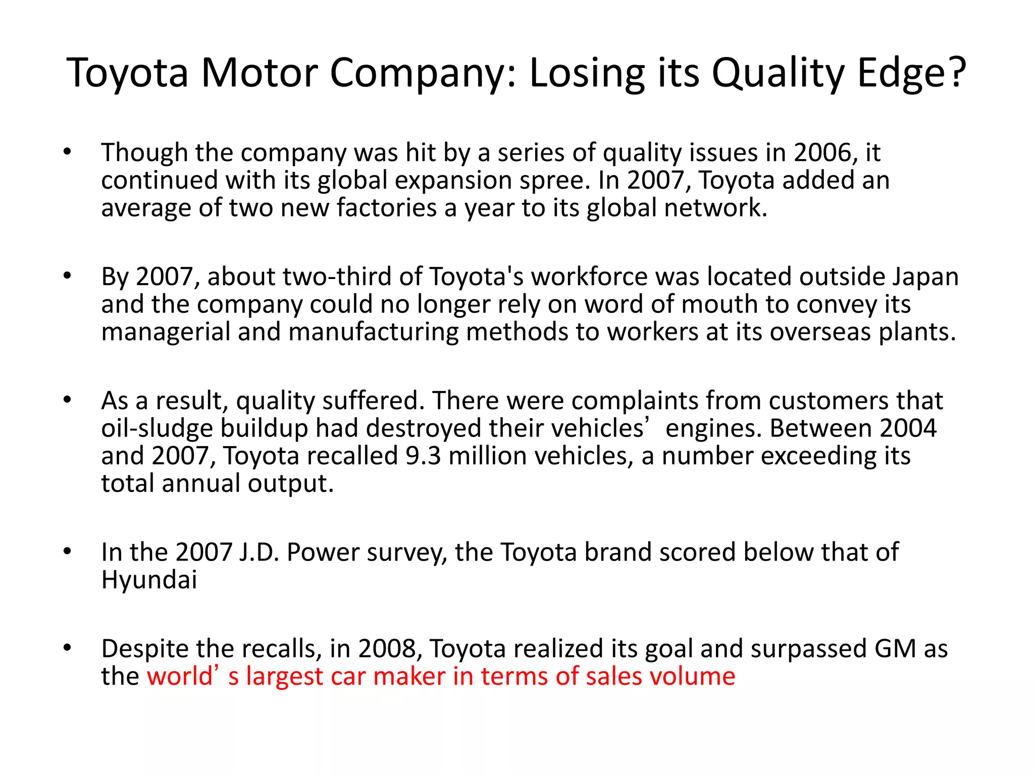 Toyota Motor Company: Losing its Quality Edge?
• Though the company was hit by a series of quality issues in 2006, it
continued with its global expansion spree. In 2007, Toyota added an
average of two new factories a year to its global network.
• By 2007, about two-third of Toyota's workforce was located outside Japan
and the company could no longer rely on word of mouth to convey its
managerial and manufacturing methods to workers at its overseas plants.
• As a result, quality suffered. There were complaints from customers that
oil-sludge buildup had destroyed their vehicles’ engines. Between 2004
and 2007, Toyota recalled 9.3 million vehicles, a number exceeding its
total annual output.
• In the 2007 J.D. Power survey, the Toyota brand scored below that of
Hyundai
• Despite the recalls, in 2008, Toyota realized its goal and surpassed GM as
the world’ s largest car maker in terms of sales volume
 