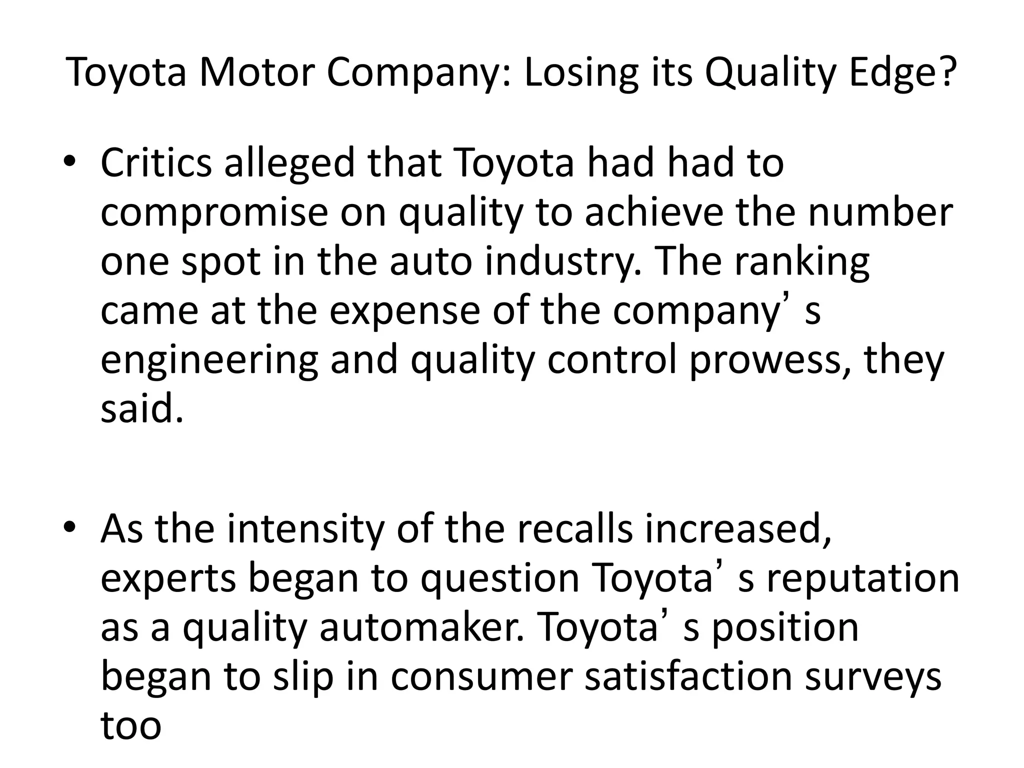 Toyota Motor Company: Losing its Quality Edge?
• Critics alleged that Toyota had had to
compromise on quality to achieve the number
one spot in the auto industry. The ranking
came at the expense of the company’ s
engineering and quality control prowess, they
said.
• As the intensity of the recalls increased,
experts began to question Toyota’ s reputation
as a quality automaker. Toyota’ s position
began to slip in consumer satisfaction surveys
too
 