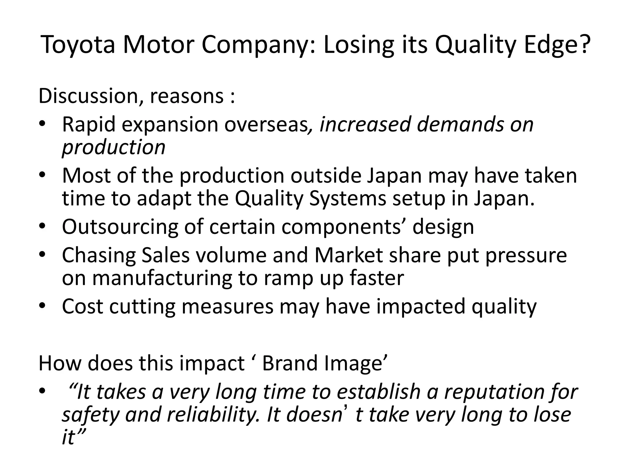 Toyota Motor Company: Losing its Quality Edge?
Discussion, reasons :
• Rapid expansion overseas, increased demands on
production
• Most of the production outside Japan may have taken
time to adapt the Quality Systems setup in Japan.
• Outsourcing of certain components’ design
• Chasing Sales volume and Market share put pressure
on manufacturing to ramp up faster
• Cost cutting measures may have impacted quality
How does this impact ‘ Brand Image’
• “It takes a very long time to establish a reputation for
safety and reliability. It doesn’ t take very long to lose
it”
 