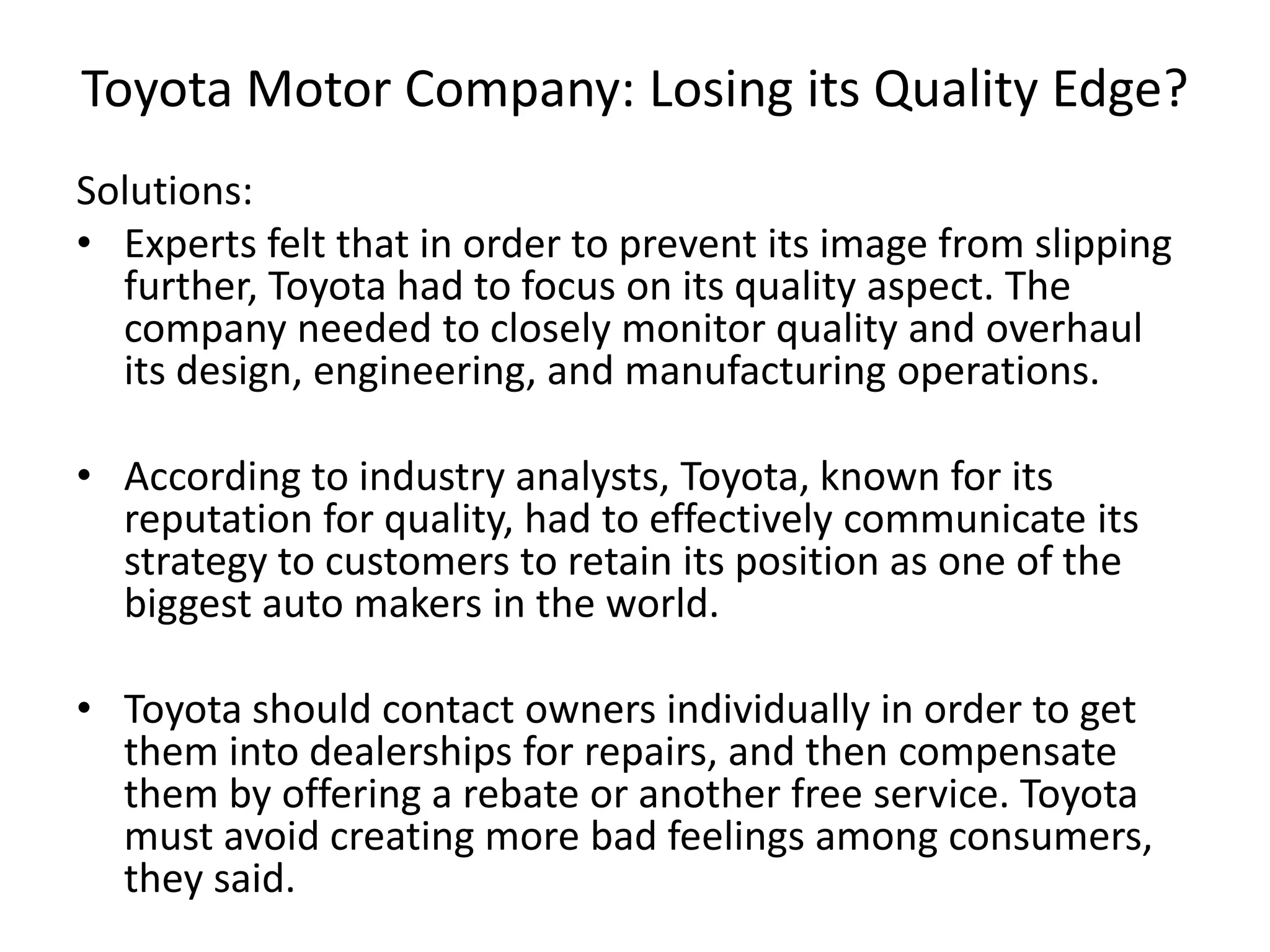 Toyota Motor Company: Losing its Quality Edge?
Solutions:
• Experts felt that in order to prevent its image from slipping
further, Toyota had to focus on its quality aspect. The
company needed to closely monitor quality and overhaul
its design, engineering, and manufacturing operations.
• According to industry analysts, Toyota, known for its
reputation for quality, had to effectively communicate its
strategy to customers to retain its position as one of the
biggest auto makers in the world.
• Toyota should contact owners individually in order to get
them into dealerships for repairs, and then compensate
them by offering a rebate or another free service. Toyota
must avoid creating more bad feelings among consumers,
they said.
 