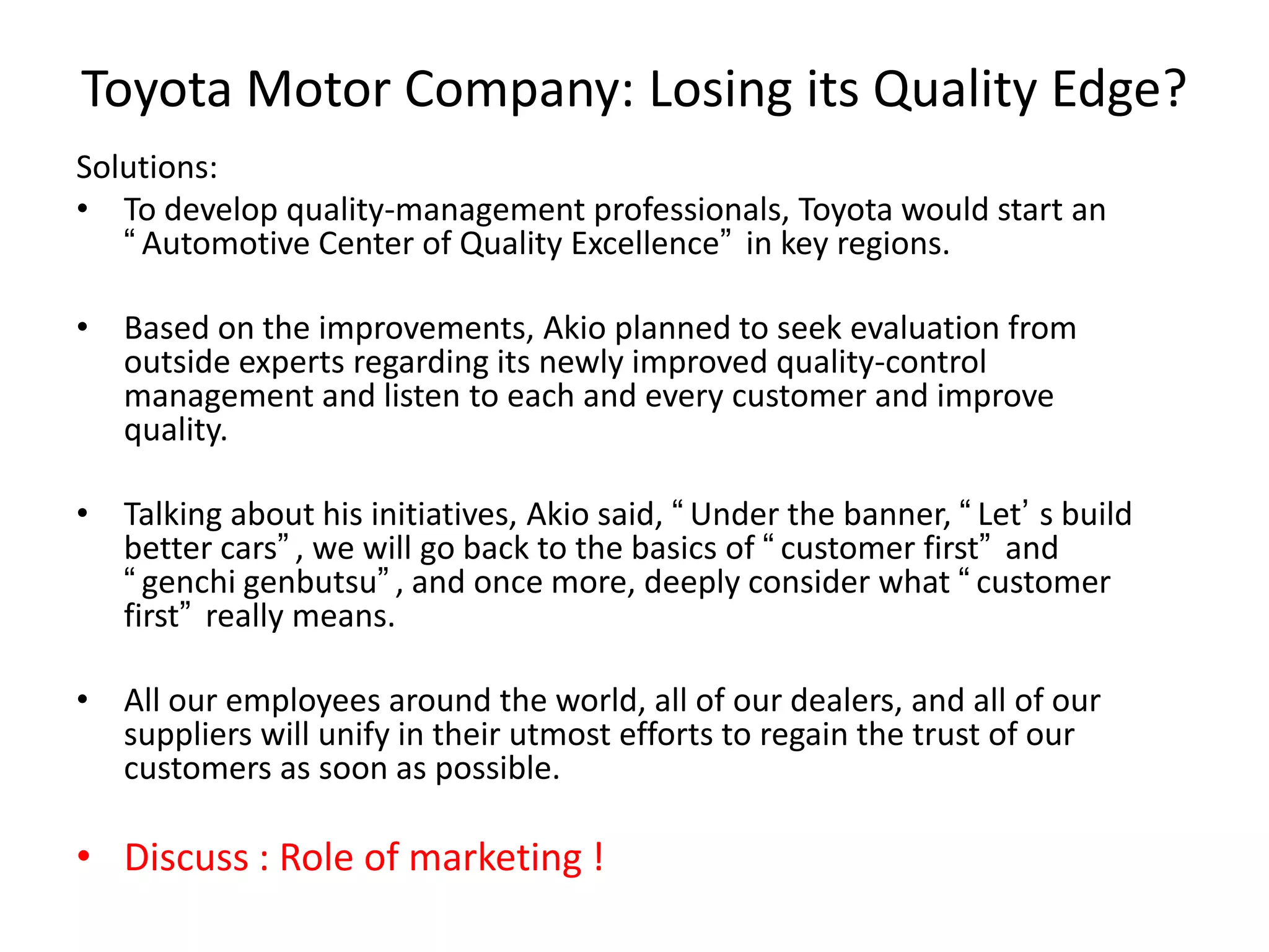 Toyota Motor Company: Losing its Quality Edge?
Solutions:
• To develop quality-management professionals, Toyota would start an
“Automotive Center of Quality Excellence” in key regions.
• Based on the improvements, Akio planned to seek evaluation from
outside experts regarding its newly improved quality-control
management and listen to each and every customer and improve
quality.
• Talking about his initiatives, Akio said, “Under the banner, “Let’ s build
better cars”, we will go back to the basics of “customer first” and
“genchi genbutsu”, and once more, deeply consider what “customer
first” really means.
• All our employees around the world, all of our dealers, and all of our
suppliers will unify in their utmost efforts to regain the trust of our
customers as soon as possible.
• Discuss : Role of marketing !
 