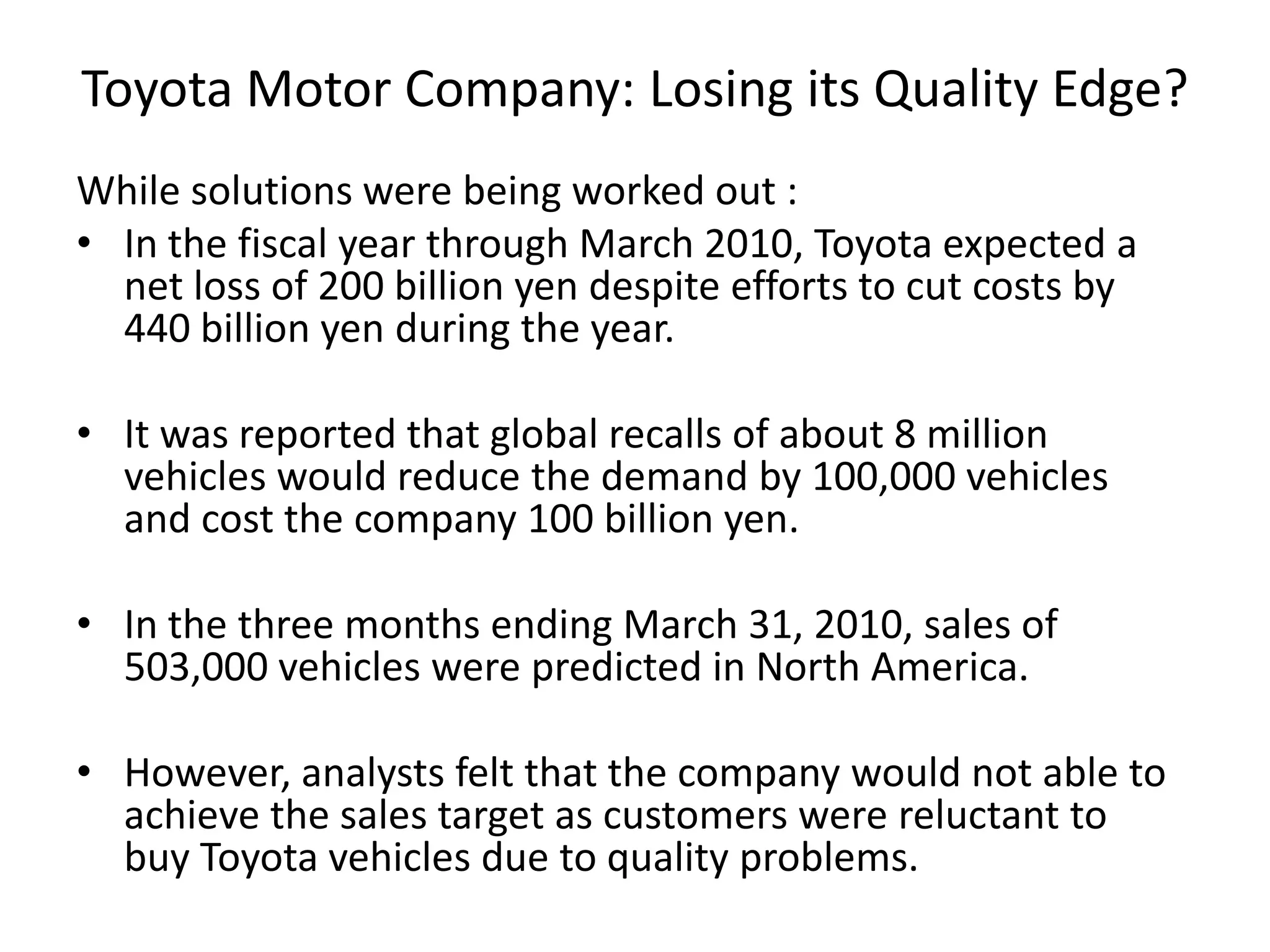 Toyota Motor Company: Losing its Quality Edge?
While solutions were being worked out :
• In the fiscal year through March 2010, Toyota expected a
net loss of 200 billion yen despite efforts to cut costs by
440 billion yen during the year.
• It was reported that global recalls of about 8 million
vehicles would reduce the demand by 100,000 vehicles
and cost the company 100 billion yen.
• In the three months ending March 31, 2010, sales of
503,000 vehicles were predicted in North America.
• However, analysts felt that the company would not able to
achieve the sales target as customers were reluctant to
buy Toyota vehicles due to quality problems.
 