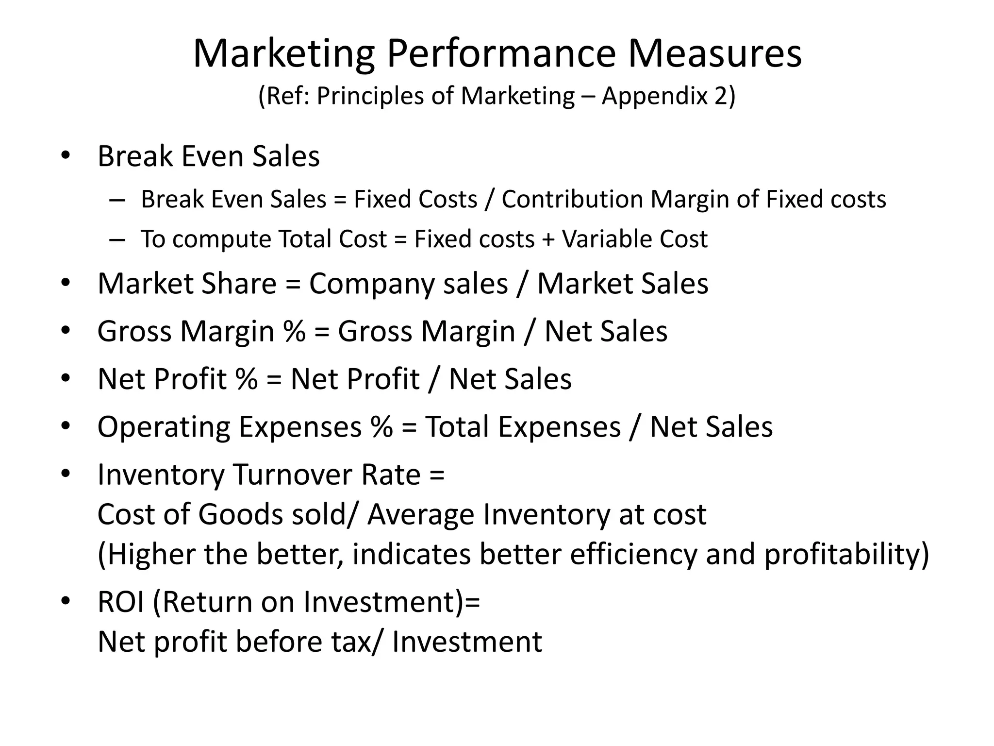 Marketing Performance Measures
(Ref: Principles of Marketing – Appendix 2)
• Break Even Sales
– Break Even Sales = Fixed Costs / Contribution Margin of Fixed costs
– To compute Total Cost = Fixed costs + Variable Cost
• Market Share = Company sales / Market Sales
• Gross Margin % = Gross Margin / Net Sales
• Net Profit % = Net Profit / Net Sales
• Operating Expenses % = Total Expenses / Net Sales
• Inventory Turnover Rate =
Cost of Goods sold/ Average Inventory at cost
(Higher the better, indicates better efficiency and profitability)
• ROI (Return on Investment)=
Net profit before tax/ Investment
 
