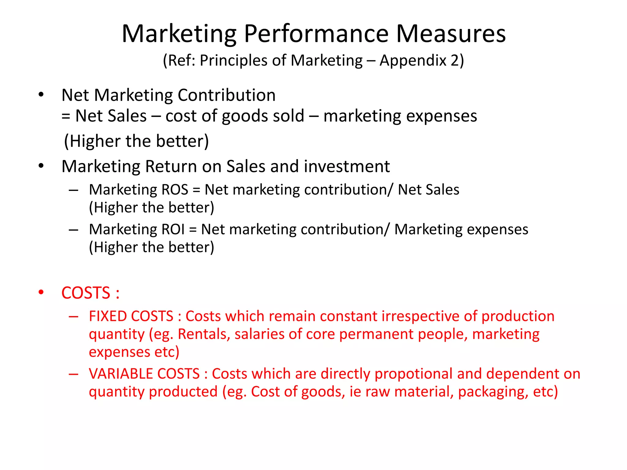 Marketing Performance Measures
(Ref: Principles of Marketing – Appendix 2)
• Net Marketing Contribution
= Net Sales – cost of goods sold – marketing expenses
(Higher the better)
• Marketing Return on Sales and investment
– Marketing ROS = Net marketing contribution/ Net Sales
(Higher the better)
– Marketing ROI = Net marketing contribution/ Marketing expenses
(Higher the better)
• COSTS :
– FIXED COSTS : Costs which remain constant irrespective of production
quantity (eg. Rentals, salaries of core permanent people, marketing
expenses etc)
– VARIABLE COSTS : Costs which are directly propotional and dependent on
quantity producted (eg. Cost of goods, ie raw material, packaging, etc)
 