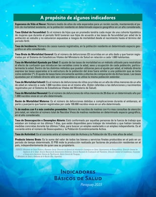 Indicadores
Básicos de Salud
Paraguay 2015
A propósito de algunos indicadores
Esperanza de Vida al Nacer: Número medio de años de vida esperados para un recién nacido, manteniendo el pa-
trón de mortalidad existente, en la población residente en determinado espacio geográfico en un año considerado.
Tasa Global de Fecundidad: Es el número de hijos que en promedio tendría cada mujer de una cohorte hipotética
de mujeres que durante el periodo fértil tuvieran sus hijos de acuerdo a las tasas de fecundidad por edad de la
población en estudio y no estuvieron expuestas a riesgos de mortalidad desde el nacimiento hasta el término del
periodo fértil.
Tasa de Incidencia: Número de casos nuevos registrados, en la población residente en determinado espacio geo-
gráfico en año considerado.
Tasa Bruta de Mortalidad General: Es el número de defunciones (D) ocurridas en un año dado y que fueron regis-
tradas por el Sistema de Estadísticas Vitales del Ministerio de Salud en relación a cada 1.000 habitantes.
Tasa de Mortalidad Ajustada por Edad: El ajuste de las tasas de mortalidad es un método utilizado para neutralizar
el efecto de confusión que introducen las variables como la edad, sexo y ocupación de cada población, particu-
larmente la edad. Dentro de los distintos métodos que pueden utilizarse para el ajuste por edad, el método directo
expresa las tasas esperadas si la estructura de la población del área fuera similar a una población que se toma
como estándar (*). El ajuste de tasas tiene únicamente sentido a efectos de comparación de dichas tasas. Las tasas
ajustadas por el método directo sólo son comparables si se utiliza la misma población estándar.
Tasa de Mortalidad Infantil: Es el número de defunciones de niños ocurridas en un año de niños menores de un año
de edad en relación a cada 1.000 nacidos vivos en el mismo año. (Están referidas a las defunciones y nacimientos
registrados por el Sistema de Estadísticas Vitales del Ministerio de Salud).
Tasa de Mortalidad Neonatal: Es el número de defunciones de niños menores de 28 días en un determinado año por
1.000 nacidos vivos en un año determinado.
Razón de Mortalidad Materna: Es el número de defunciones debidas a complicaciones durante el embarazo, el
parto y puerperio que fueron registradas por cada 100.000 nacidos vivos en un año determinado.
% de madres con 4 o más controles prenatales: Número de nacidos de madres con 4 o mas consultas de atención
pre-natal, en relación al número total de Nacidos Vivos de madres residentes en determinado espacio geográfico,
en el año considerado.
Tasa de Desocupación o Desempleo Abierto: Está conformado por aquellas personas de la fuerza de trabajo que
estaban sin trabajo en los últimos 7 días, que están disponibles para trabajar de inmediato y que habían tomado
medidas concretas durante los últimos 7 días, para buscar un empleo asalariado o un empleo independiente. Es el
cociente entre el número de Desocupados y la Población Económicamente Activa.
Tasa de Actividad: Es el cociente entre el número total de Activos y la Población de 10 y más años de edad.
Producto Interno Bruto: Es la suma del valor de todos los bienes y servicios finales producidos en el país en un
periodo de tiempo determinado. El PIB mide la producción realizada por factores de producción residentes en el
país, independientemente de quien sea su propietario.
FUENTES: Ministerio de Salud Publica y Bienestar Social. Dirección de General de Información Estratégica en Salud, Departamento de Bioestadística, Dirección General de
Vigilancia de la Salud, Servicio Nacional de Saneamiento Ambiental, Servicio Nacional de Erradicación del Paludismo, Dirección General de Estadísticas, Encuestas
y Censos de la Secretaria Técnica de Planificación, Banco Central del Paraguay.
(*) Ministerio de Salud y Ambiente de la Nación (Rca. Argentina).
 