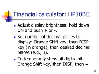 12
Financial calculator: HP10BII
 Adjust display brightness: hold down
ON and push + or -.
 Set number of decimal places to
display: Orange Shift key, then DISP
key (in orange), then desired decimal
places (e.g., 3).
 To temporarily show all digits, hit
Orange Shift key, then DISP, then =
 