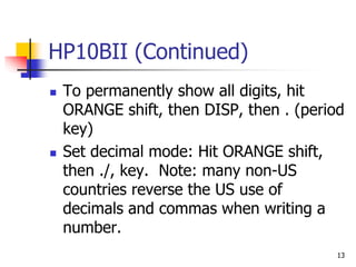 13
HP10BII (Continued)
 To permanently show all digits, hit
ORANGE shift, then DISP, then . (period
key)
 Set decimal mode: Hit ORANGE shift,
then ./, key. Note: many non-US
countries reverse the US use of
decimals and commas when writing a
number.
 