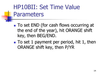 14
HP10BII: Set Time Value
Parameters
 To set END (for cash flows occurring at
the end of the year), hit ORANGE shift
key, then BEG/END.
 To set 1 payment per period, hit 1, then
ORANGE shift key, then P/YR
 
