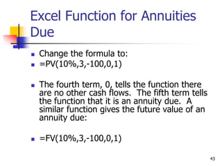 43
Excel Function for Annuities
Due
 Change the formula to:
 =PV(10%,3,-100,0,1)
 The fourth term, 0, tells the function there
are no other cash flows. The fifth term tells
the function that it is an annuity due. A
similar function gives the future value of an
annuity due:
 =FV(10%,3,-100,0,1)
 