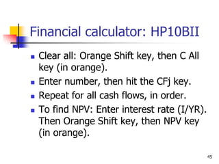 45
Financial calculator: HP10BII
 Clear all: Orange Shift key, then C All
key (in orange).
 Enter number, then hit the CFj key.
 Repeat for all cash flows, in order.
 To find NPV: Enter interest rate (I/YR).
Then Orange Shift key, then NPV key
(in orange).
 