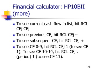 46
Financial calculator: HP10BII
(more)
 To see current cash flow in list, hit RCL
CFj CFj
 To see previous CF, hit RCL CFj –
 To see subsequent CF, hit RCL CFj +
 To see CF 0-9, hit RCL CFj 1 (to see CF
1). To see CF 10-14, hit RCL CFj .
(period) 1 (to see CF 11).
 