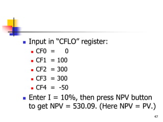 47
 Input in “CFLO” register:
 CF0 = 0
 CF1 = 100
 CF2 = 300
 CF3 = 300
 CF4 = -50
 Enter I = 10%, then press NPV button
to get NPV = 530.09. (Here NPV = PV.)
 