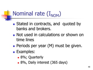 49
Nominal rate (INOM)
 Stated in contracts, and quoted by
banks and brokers.
 Not used in calculations or shown on
time lines
 Periods per year (M) must be given.
 Examples:
 8%; Quarterly
 8%, Daily interest (365 days)
 