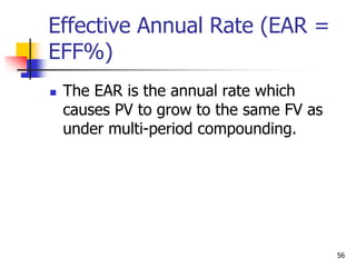 56
Effective Annual Rate (EAR =
EFF%)
 The EAR is the annual rate which
causes PV to grow to the same FV as
under multi-period compounding.
 